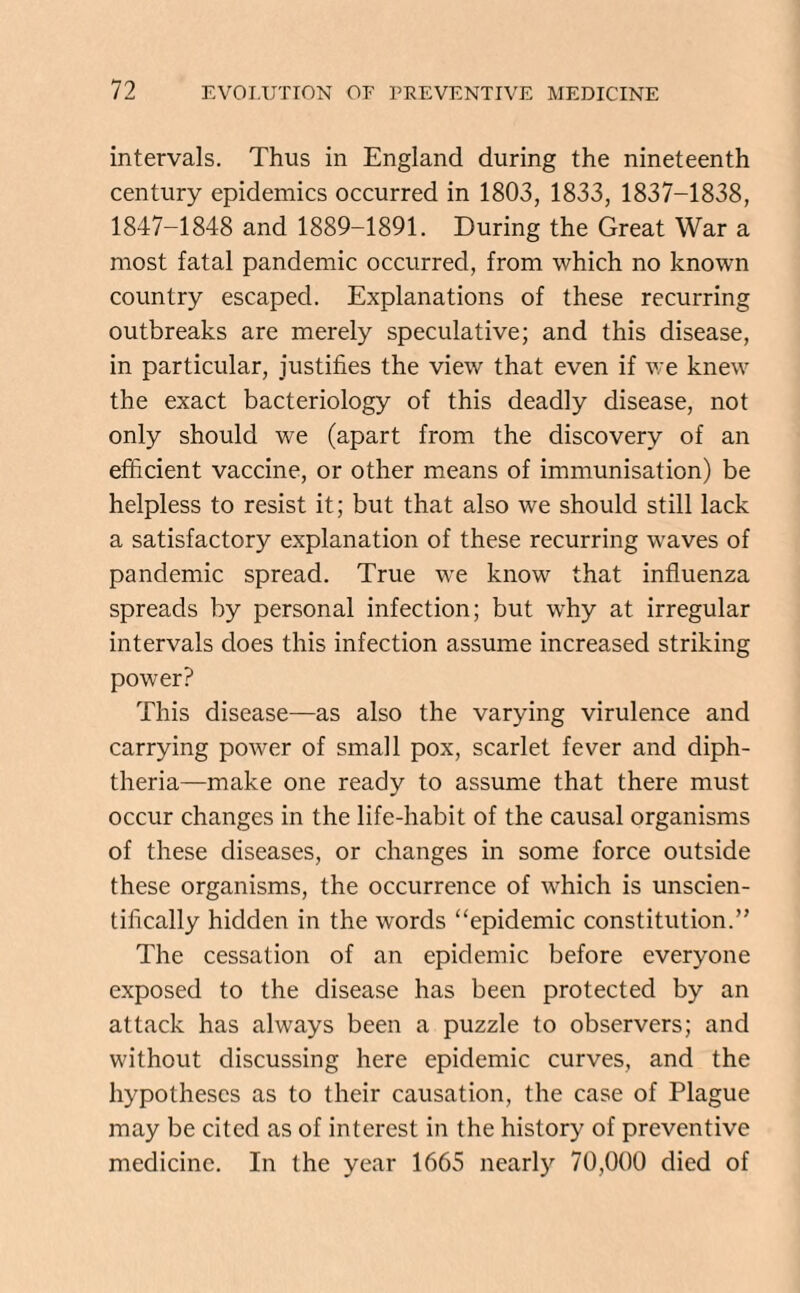 intervals. Thus in England during the nineteenth century epidemics occurred in 1803, 1833, 1837-1838, 1847-1848 and 1889-1891. During the Great War a most fatal pandemic occurred, from which no known country escaped. Explanations of these recurring outbreaks are merely speculative; and this disease, in particular, justifies the view that even if we knew the exact bacteriology of this deadly disease, not only should we (apart from the discovery of an efficient vaccine, or other means of immunisation) be helpless to resist it; but that also we should still lack a satisfactory explanation of these recurring waves of pandemic spread. True we know that influenza spreads by personal infection; but why at irregular intervals does this infection assume increased striking power? This disease—as also the varying virulence and carrying power of small pox, scarlet fever and diph¬ theria—make one ready to assume that there must occur changes in the life-habit of the causal organisms of these diseases, or changes in some force outside these organisms, the occurrence of which is unscien¬ tifically hidden in the words “epidemic constitution.” The cessation of an epidemic before everyone exposed to the disease has been protected by an attack has always been a puzzle to observers; and without discussing here epidemic curves, and the hypotheses as to their causation, the case of Plague may be cited as of interest in the history of preventive medicine. In the year 1665 nearly 70,000 died of
