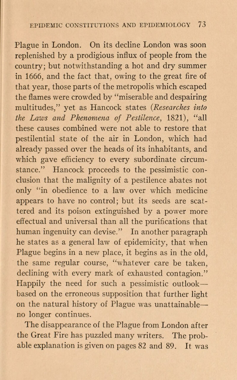 Plague in London. On its decline London was soon replenished by a prodigious influx of people from the country; but notwithstanding a hot and dry summer in 1666, and the fact that, owing to the great fire of that year, those parts of the metropolis which escaped the flames were crowded by “miserable and despairing multitudes,” yet as Hancock states (Researches into the Laws and Phenomena of Pestilence, 1821), “all these causes combined were not able to restore that pestilential state of the air in London, which had already passed over the heads of its inhabitants, and which gave efficiency to every subordinate circum¬ stance.” Hancock proceeds to the pessimistic con¬ clusion that the malignity of a pestilence abates not only “in obedience to a law over which medicine appears to have no control; but its seeds are scat¬ tered and its poison extinguished by a power more effectual and universal than all the purifications that human ingenuity can devise.” In another paragraph he states as a general law of epidemicity, that when Plague begins in a new place, it begins as in the old, the same regular course, “whatever care be taken, declining with every mark of exhausted contagion.” Happily the need for such a pessimistic outlook— based on the erroneous supposition that further light on the natural history of Plague was unattainable— no longer continues. The disappearance of the Plague from London after the Great Fire has puzzled many writers. The prob¬ able explanation is given on pages 82 and 89. It was