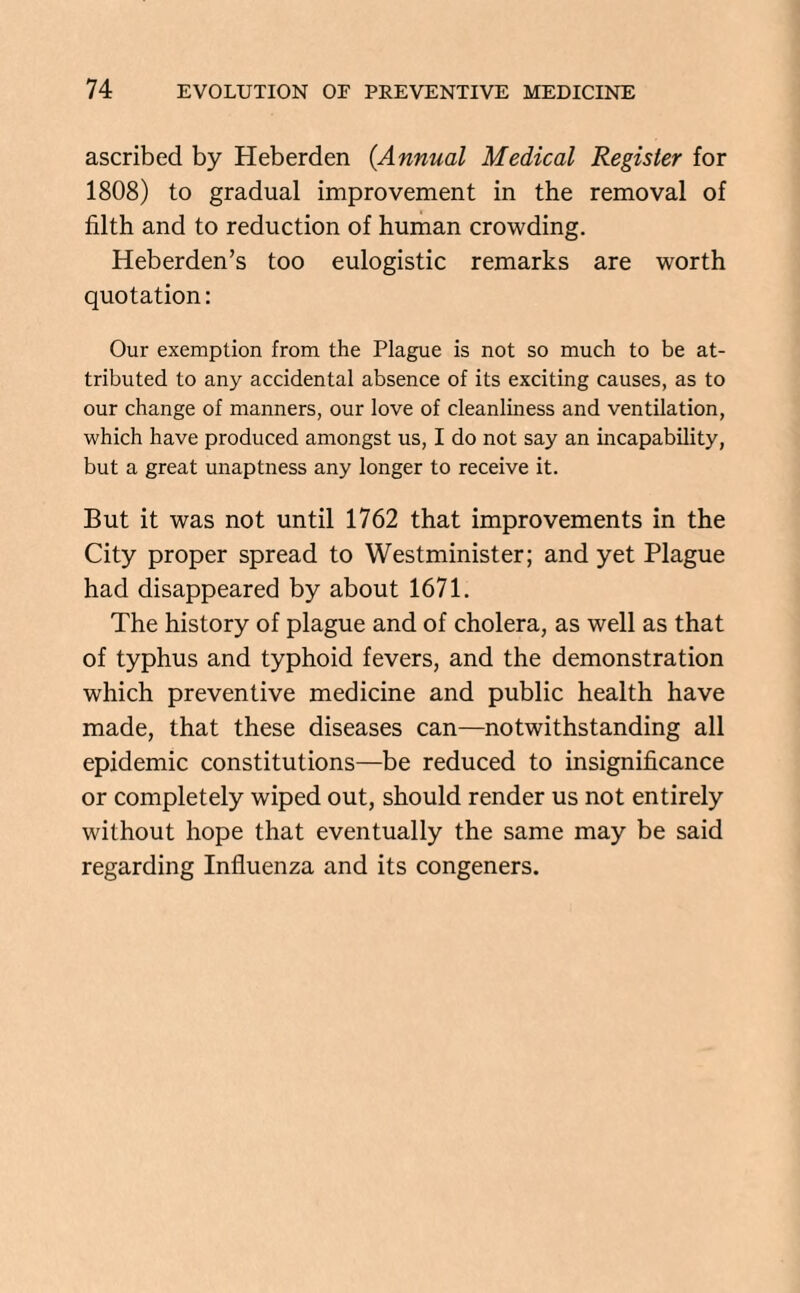 ascribed by Heberden (.Annual Medical Register for 1808) to gradual improvement in the removal of filth and to reduction of human crowding. Heberden’s too eulogistic remarks are worth quotation: Our exemption from the Plague is not so much to be at¬ tributed to any accidental absence of its exciting causes, as to our change of manners, our love of cleanliness and ventilation, which have produced amongst us, I do not say an incapability, but a great unaptness any longer to receive it. But it was not until 1762 that improvements in the City proper spread to Westminister; and yet Plague had disappeared by about 1671. The history of plague and of cholera, as well as that of typhus and typhoid fevers, and the demonstration which preventive medicine and public health have made, that these diseases can—notwithstanding all epidemic constitutions—be reduced to insignificance or completely wiped out, should render us not entirely without hope that eventually the same may be said regarding Influenza and its congeners.