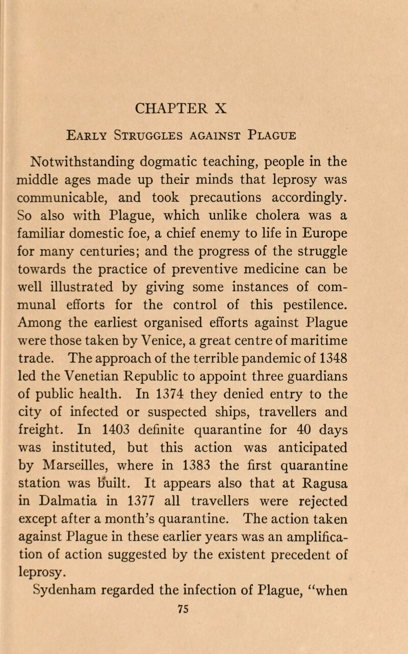CHAPTER X Early Struggles against Plague Notwithstanding dogmatic teaching, people in the middle ages made up their minds that leprosy was communicable, and took precautions accordingly. So also with Plague, which unlike cholera was a familiar domestic foe, a chief enemy to life in Europe for many centuries; and the progress of the struggle towards the practice of preventive medicine can be well illustrated by giving some instances of com¬ munal efforts for the control of this pestilence. Among the earliest organised efforts against Plague were those taken by Venice, a great centre of maritime trade. The approach of the terrible pandemic of 1348 led the Venetian Republic to appoint three guardians of public health. In 1374 they denied entry to the city of infected or suspected ships, travellers and freight. In 1403 definite quarantine for 40 days was instituted, but this action was anticipated by Marseilles, where in 1383 the first quarantine station was built. It appears also that at Ragusa in Dalmatia in 1377 all travellers were rejected except after a month’s quarantine. The action taken against Plague in these earlier years was an amplifica¬ tion of action suggested by the existent precedent of leprosy. Sydenham regarded the infection of Plague, “when