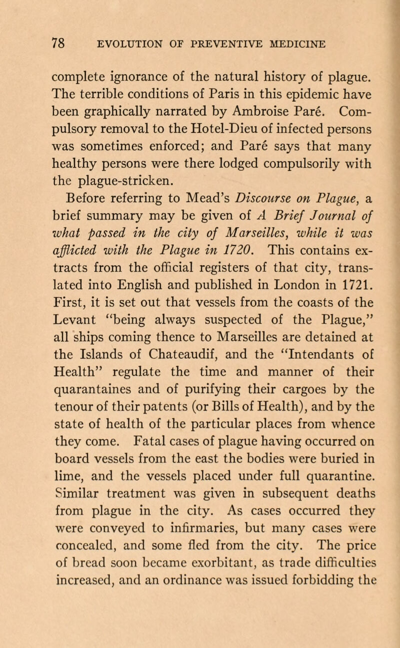 complete ignorance of the natural history of plague. The terrible conditions of Paris in this epidemic have been graphically narrated by Ambroise Pare. Com¬ pulsory removal to the Hotel-Dieu of infected persons was sometimes enforced; and Pare says that many healthy persons were there lodged compulsorily with the plague-stricken. Before referring to Mead’s Discourse on Plague, a brief summary may be given of A Brief Journal of what passed in the city of Marseilles, while it was afflicted with the Plague in 1720. This contains ex¬ tracts from the official registers of that city, trans¬ lated into English and published in London in 1721. First, it is set out that vessels from the coasts of the Levant “being always suspected of the Plague,” all ships coming thence to Marseilles are detained at the Islands of Chateaudif, and the “Intendants of Health” regulate the time and manner of their quarantaines and of purifying their cargoes by the tenour of their patents (or Bills of Health), and by the state of health of the particular places from whence they come. Fatal cases of plague having occurred on board vessels from the east the bodies were buried in lime, and the vessels placed under full quarantine. Similar treatment was given in subsequent deaths from plague in the city. As cases occurred they were conveyed to infirmaries, but many cases were concealed, and some fled from the city. The price of bread soon became exorbitant, as trade difficulties increased, and an ordinance was issued forbidding the