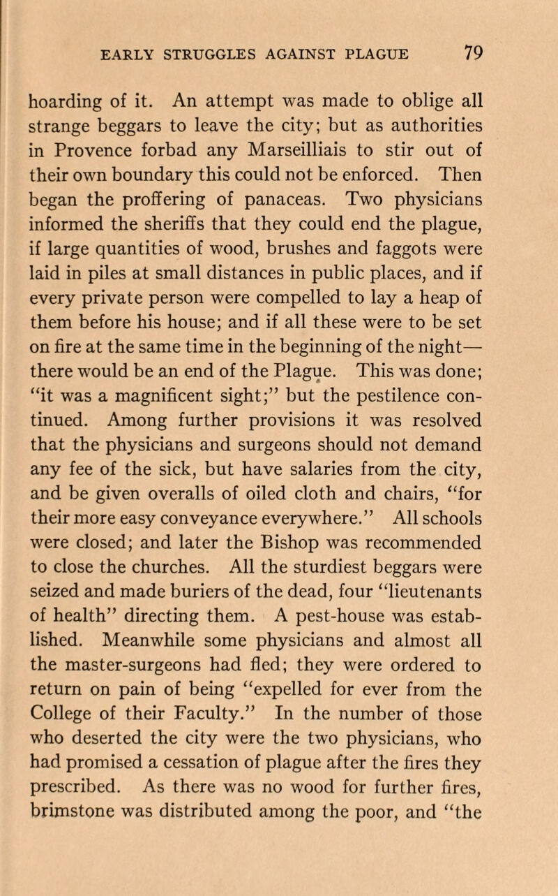 hoarding of it. An attempt was made to oblige all strange beggars to leave the city; but as authorities in Provence forbad any Marseilliais to stir out of their own boundary this could not be enforced. Then began the proffering of panaceas. Two physicians informed the sheriffs that they could end the plague, if large quantities of wood, brushes and faggots were laid in piles at small distances in public places, and if every private person were compelled to lay a heap of them before his house; and if all these were to be set on fire at the same time in the beginning of the night— there would be an end of the Plague. This was done; “it was a magnificent sight;” but the pestilence con¬ tinued. Among further provisions it was resolved that the physicians and surgeons should not demand any fee of the sick, but have salaries from the city, and be given overalls of oiled cloth and chairs, “for their more easy conveyance everywhere. ” All schools were closed; and later the Bishop was recommended to close the churches. All the sturdiest beggars were seized and made buriers of the dead, four “lieutenants of health” directing them. A pest-house was estab¬ lished. Meanwhile some physicians and almost all the master-surgeons had fled; they were ordered to return on pain of being “expelled for ever from the College of their Faculty.” In the number of those who deserted the city were the two physicians, who had promised a cessation of plague after the fires they prescribed. As there was no wood for further fires, brimstone was distributed among the poor, and “the