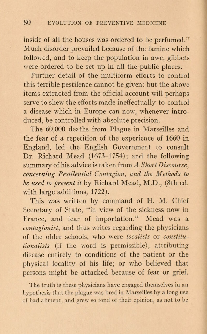 inside of all the houses was ordered to be perfumed.” Much disorder prevailed because of the famine which followed, and to keep the population in awe, gibbets were ordered to be set up in all the public places. Further detail of the multiform efforts to control this terrible pestilence cannot be given: but the above items extracted from the official account will perhaps serve to shew the efforts made ineffectually to control a disease which in Europe can now, whenever intro¬ duced, be controlled with absolute precision. The 60,000 deaths from Plague in Marseilles and the fear of a repetition of the experience of 1660 in England, led the English Government to consult Dr. Richard Mead (1673-1754); and the following summary of his advice is taken from A Short Discourse, concerning Pestilential Contagion, and the Methods to be used to prevent it by Richard Mead, M.D., (8th ed. with large additions, 1722). This was written by command of PL M. Chief Secretary of State, “in view of the sickness now in France, and fear of importation.” Mead was a contagionist, and thus writes regarding the physicians of the older schools, who were localists or constitu¬ tionalists (if the word is permissible), attributing disease entirely to conditions of the patient or the physical locality of his life; or who believed that persons might be attacked because of fear or grief. The truth is these physicians have engaged themselves in an hypothesis that the plague was bred in Marseilles by a long use of bad aliment, and grew so fond of their opinion, as not to be