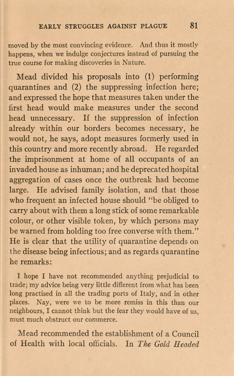 moved by the most convincing evidence. And thus it mostly happens, when we indulge conjectures instead of pursuing the true course for making discoveries in Nature. Mead divided his proposals into (1) performing quarantines and (2) the suppressing infection here; and expressed the hope that measures taken under the first head would make measures under the second head unnecessary. If the suppression of infection already within our borders becomes necessary, he would not, he says, adopt measures formerly used in this country and more recently abroad. He regarded the imprisonment at home of all occupants of an invaded house as inhuman; and he deprecated hospital aggregation of cases once the outbreak had become large. He advised family isolation, and that those who frequent an infected house should “be obliged to carry about with them a long stick of some remarkable colour, or other visible token, by which persons may be warned from holding too free converse with them.” He is clear that the utility of quarantine depends on the disease being infectious; and as regards quarantine he remarks: I hope I have not recommended anything prejudicial to trade; my advice being very little different from what has been long practised in all the trading ports of Italy, and in other places. Nay, were we to be more remiss in this than our neighbours, I cannot think but the fear they would have of us, must much obstruct our commerce. Mead recommended the establishment of a Council of Health with local officials. In The Gold Headed