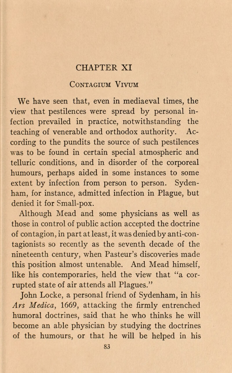CONTAGIUM VlVTJM We have seen that, even in mediaeval times, the view that pestilences were spread by personal in¬ fection prevailed in practice, notwithstanding the teaching of venerable and orthodox authority. Ac¬ cording to the pundits the source of such pestilences was to be found in certain special atmospheric and telluric conditions, and in disorder of the corporeal humours, perhaps aided in some instances to some extent by infection from person to person. Syden¬ ham, for instance, admitted infection in Plague, but denied it for Small-pox. Although Mead and some physicians as well as those in control of public action accepted the doctrine of contagion, in part at least, it was denied by anti-con- tagionists so recently as the seventh decade of the nineteenth century, when Pasteur’s discoveries made this position almost untenable. And Mead himself, like his contemporaries, held the view that “a cor¬ rupted state of air attends all Plagues.” John Locke, a personal friend of Sydenham, in his Ars Medica, 1669, attacking the firmly entrenched humoral doctrines, said that he who thinks he will become an able physician by studying the doctrines of the humours, or that he will be helped in his