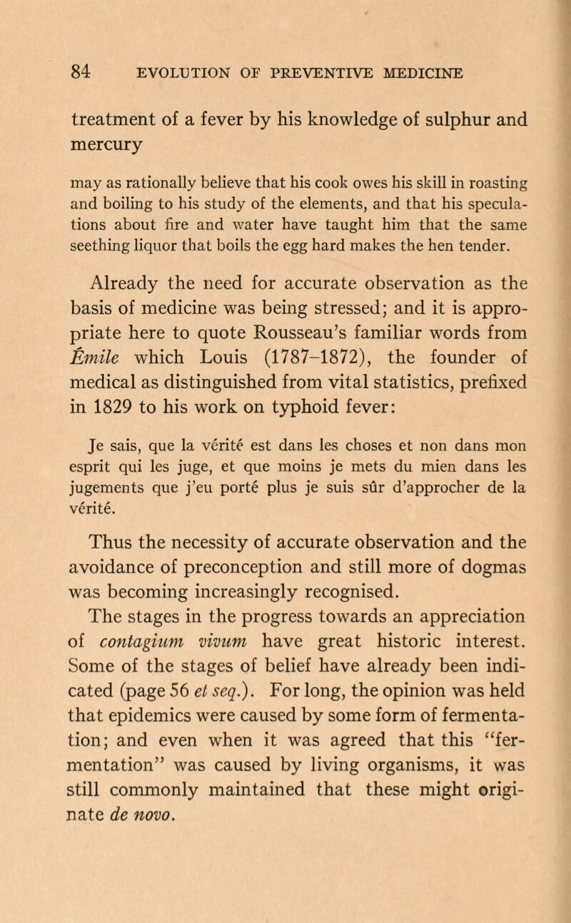 treatment of a fever by his knowledge of sulphur and mercury may as rationally believe that his cook owes his skill in roasting and boiling to his study of the elements, and that his specula¬ tions about fire and water have taught him that the same seething liquor that boils the egg hard makes the hen tender. Already the need for accurate observation as the basis of medicine was being stressed; and it is appro¬ priate here to quote Rousseau’s familiar words from Emile which Louis (1787-1872), the founder of medical as distinguished from vital statistics, prefixed in 1829 to his work on typhoid fever: Je sais, que la verite est dans les choses et non dans mon esprit qui les juge, et que moins je mets du mien dans les jugements que j’eu porte plus je suis sur d’approcher de la verite. Thus the necessity of accurate observation and the avoidance of preconception and still more of dogmas was becoming increasingly recognised. The stages in the progress towards an appreciation of contagium minim have great historic interest. Some of the stages of belief have already been indi¬ cated (page 56 el seq.). For long, the opinion was held that epidemics were caused by some form of fermenta¬ tion; and even when it was agreed that this “fer¬ mentation” was caused by living organisms, it was still commonly maintained that these might origi¬ nate de novo.