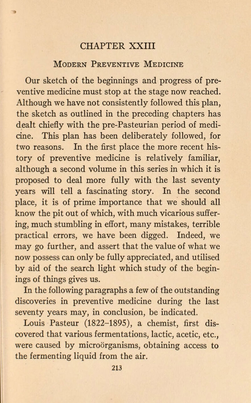 CHAPTER XXIII Modern Preventive Medicine Our sketch of the beginnings and progress of pre¬ ventive medicine must stop at the stage now reached. Although we have not consistently followed this plan, the sketch as outlined in the preceding chapters has dealt chiefly with the pre-Pasteurian period of medi¬ cine. This plan has been deliberately followed, for two reasons. In the first place the more recent his¬ tory of preventive medicine is relatively familiar, although a second volume in this series in which it is proposed to deal more fully with the last seventy years will tell a fascinating story. In the second place, it is of prime importance that we should all know the pit out of which, with much vicarious suffer¬ ing, much stumbling in effort, many mistakes, terrible practical errors, we have been digged. Indeed, we may go further, and assert that the value of what we now possess can only be fully appreciated, and utilised by aid of the search light which study of the begin- ings of things gives us. In the following paragraphs a few of the outstanding discoveries in preventive medicine during the last seventy years may, in conclusion, be indicated. Louis Pasteur (1822-1895), a chemist, first dis¬ covered that various fermentations, lactic, acetic, etc., were caused by microorganisms, obtaining access to the fermenting liquid from the air.