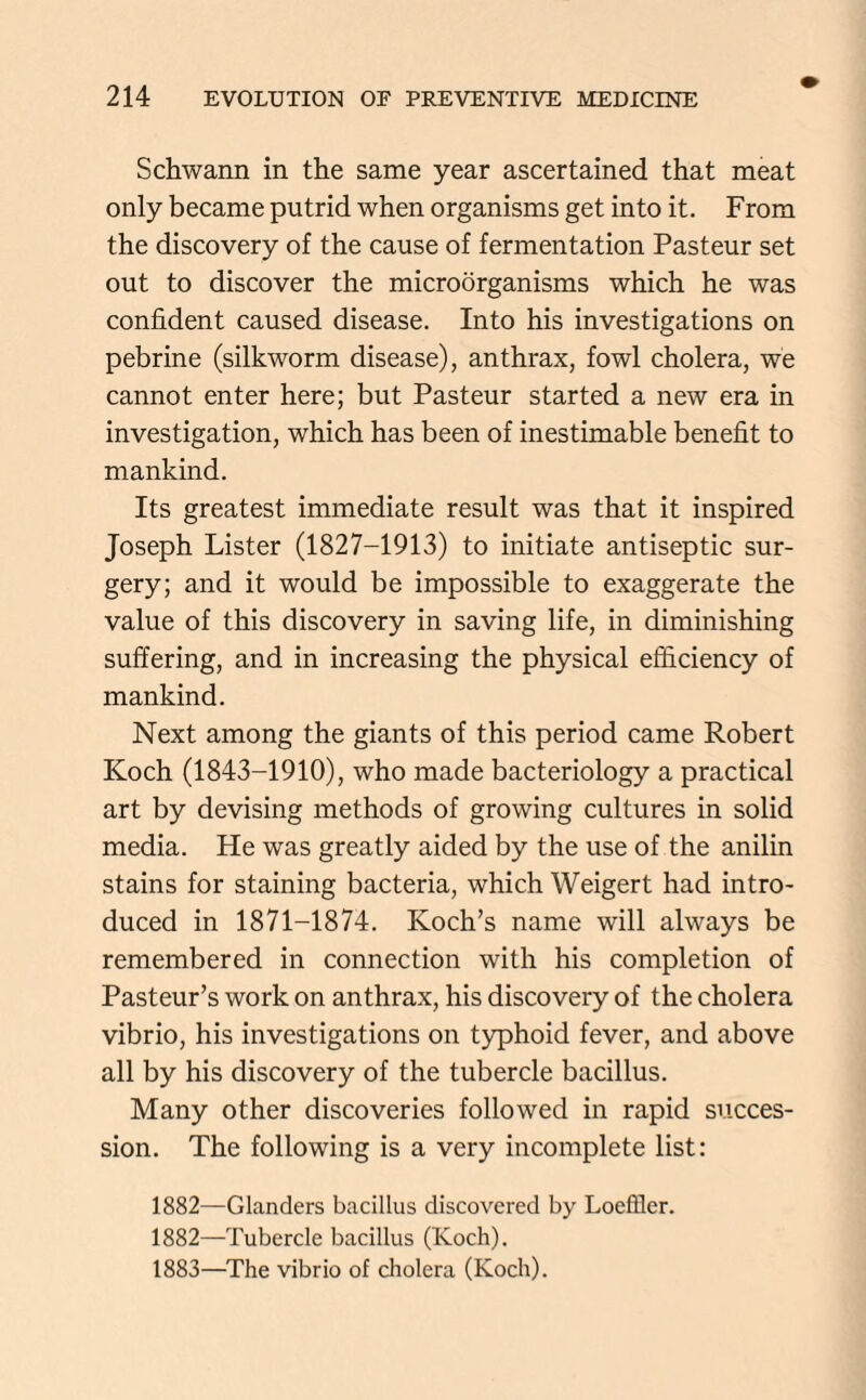 Schwann in the same year ascertained that meat only became putrid when organisms get into it. From the discovery of the cause of fermentation Pasteur set out to discover the microorganisms which he was confident caused disease. Into his investigations on pebrine (silkworm disease), anthrax, fowl cholera, we cannot enter here; but Pasteur started a new era in investigation, which has been of inestimable benefit to mankind. Its greatest immediate result was that it inspired Joseph Lister (1827-1913) to initiate antiseptic sur¬ gery; and it would be impossible to exaggerate the value of this discovery in saving life, in diminishing suffering, and in increasing the physical efficiency of mankind. Next among the giants of this period came Robert Koch (1843-1910), who made bacteriology a practical art by devising methods of growing cultures in solid media. He was greatly aided by the use of the anilin stains for staining bacteria, which Weigert had intro¬ duced in 1871-1874. Koch’s name will always be remembered in connection with his completion of Pasteur’s work on anthrax, his discovery of the cholera vibrio, his investigations on typhoid fever, and above all by his discovery of the tubercle bacillus. Many other discoveries followed in rapid succes¬ sion. The following is a very incomplete list: 1882—Glanders bacillus discovered by Loeffler. 1882— Tubercle bacillus (Koch). 1883— The vibrio of cholera (Koch).