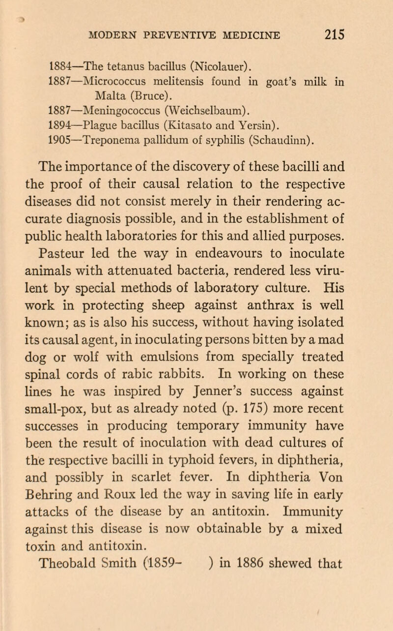 1884—The tetanus bacillus (Nicolauer). 1887—Micrococcus melitensis found in goat’s milk in Malta (Bruce). 1887—Meningococcus (Weichselbaum). 1894—Plague bacillus (Kitasato and Yersin). 1905—Treponema pallidum of syphilis (Schaudinn). The importance of the discovery of these bacilli and the proof of their causal relation to the respective diseases did not consist merely in their rendering ac¬ curate diagnosis possible, and in the establishment of public health laboratories for this and allied purposes. Pasteur led the way in endeavours to inoculate animals with attenuated bacteria, rendered less viru¬ lent by special methods of laboratory culture. His work in protecting sheep against anthrax is well known; as is also his success, without having isolated its causal agent, in inoculating persons bitten by a mad dog or wolf with emulsions from specially treated spinal cords of rabic rabbits. In working on these lines he was inspired by Jenner’s success against small-pox, but as already noted (p. 175) more recent successes in producing temporary immunity have been the result of inoculation with dead cultures of the respective bacilli in typhoid fevers, in diphtheria, and possibly in scarlet fever. In diphtheria Von Behring and Roux led the way in saving life in early attacks of the disease by an antitoxin. Immunity against this disease is now obtainable by a mixed toxin and antitoxin. Theobald Smith (1859- ) in 1886 shewed that
