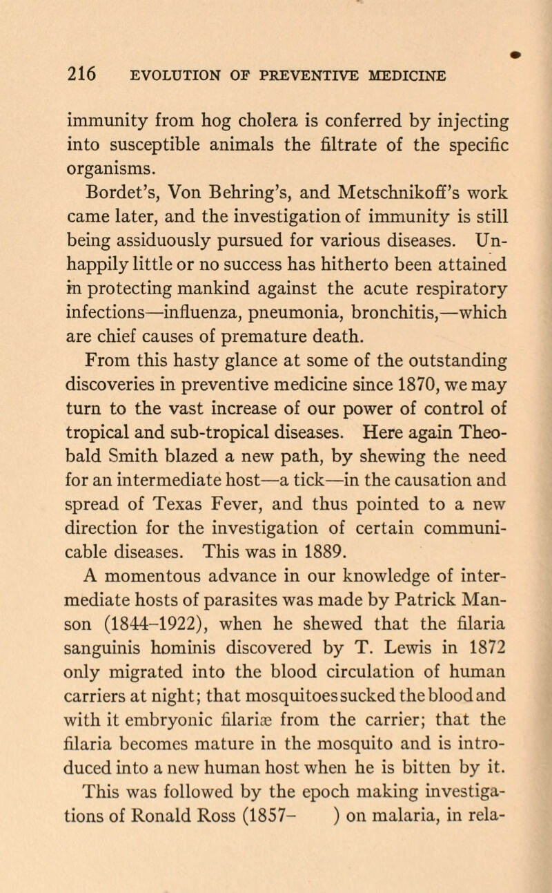 immunity from hog cholera is conferred by injecting into susceptible animals the filtrate of the specific organisms. Bordet’s, Von Behring’s, and Metschnikoff’s work came later, and the investigation of immunity is still being assiduously pursued for various diseases. Un¬ happily little or no success has hitherto been attained in protecting mankind against the acute respiratory infections—influenza, pneumonia, bronchitis,—which are chief causes of premature death. From this hasty glance at some of the outstanding discoveries in preventive medicine since 1870, we may turn to the vast increase of our power of control of tropical and sub-tropical diseases. Here again Theo¬ bald Smith blazed a new path, by shewing the need for an intermediate host—a tick—in the causation and spread of Texas Fever, and thus pointed to a new direction for the investigation of certain communi¬ cable diseases. This was in 1889. A momentous advance in our knowledge of inter¬ mediate hosts of parasites was made by Patrick Man- son (1844-1922), when he shewed that the filaria sanguinis hominis discovered by T. Lewis in 1872 only migrated into the blood circulation of human carriers at night; that mosquitoes sucked the blood and with it embryonic Marine from the carrier; that the filaria becomes mature in the mosquito and is intro¬ duced into a new human host when he is bitten by it. This was followed by the epoch making investiga¬ tions of Ronald Ross (1857- ) on malaria, in rela-