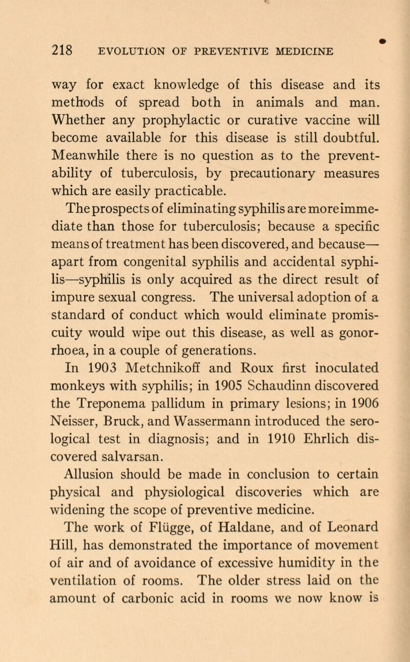 way for exact knowledge of this disease and its methods of spread both in animals and man. Whether any prophylactic or curative vaccine will become available for this disease is still doubtful. Meanwhile there is no question as to the prevent- ability of tuberculosis, by precautionary measures which are easily practicable. The prospects of eliminating syphilis are more imme¬ diate than those for tuberculosis; because a specific means of treatment has been discovered, and because— apart from congenital syphilis and accidental syphi¬ lis—syphilis is only acquired as the direct result of impure sexual congress. The universal adoption of a standard of conduct which would eliminate promis¬ cuity would wipe out this disease, as well as gonor¬ rhoea, in a couple of generations. In 1903 Metchnikoff and Roux first inoculated monkeys with syphilis; in 1905 Schaudinn discovered the Treponema pallidum in primary lesions; in 1906 Neisser, Bruck, and Wassermann introduced the sero¬ logical test in diagnosis; and in 1910 Ehrlich dis¬ covered salvarsan. Allusion should be made in conclusion to certain physical and physiological discoveries which are widening the scope of preventive medicine. The work of Fliigge, of Haldane, and of Leonard Hill, has demonstrated the importance of movement of air and of avoidance of excessive humidity in the ventilation of rooms. The older stress laid on the amount of carbonic acid in rooms we now know is