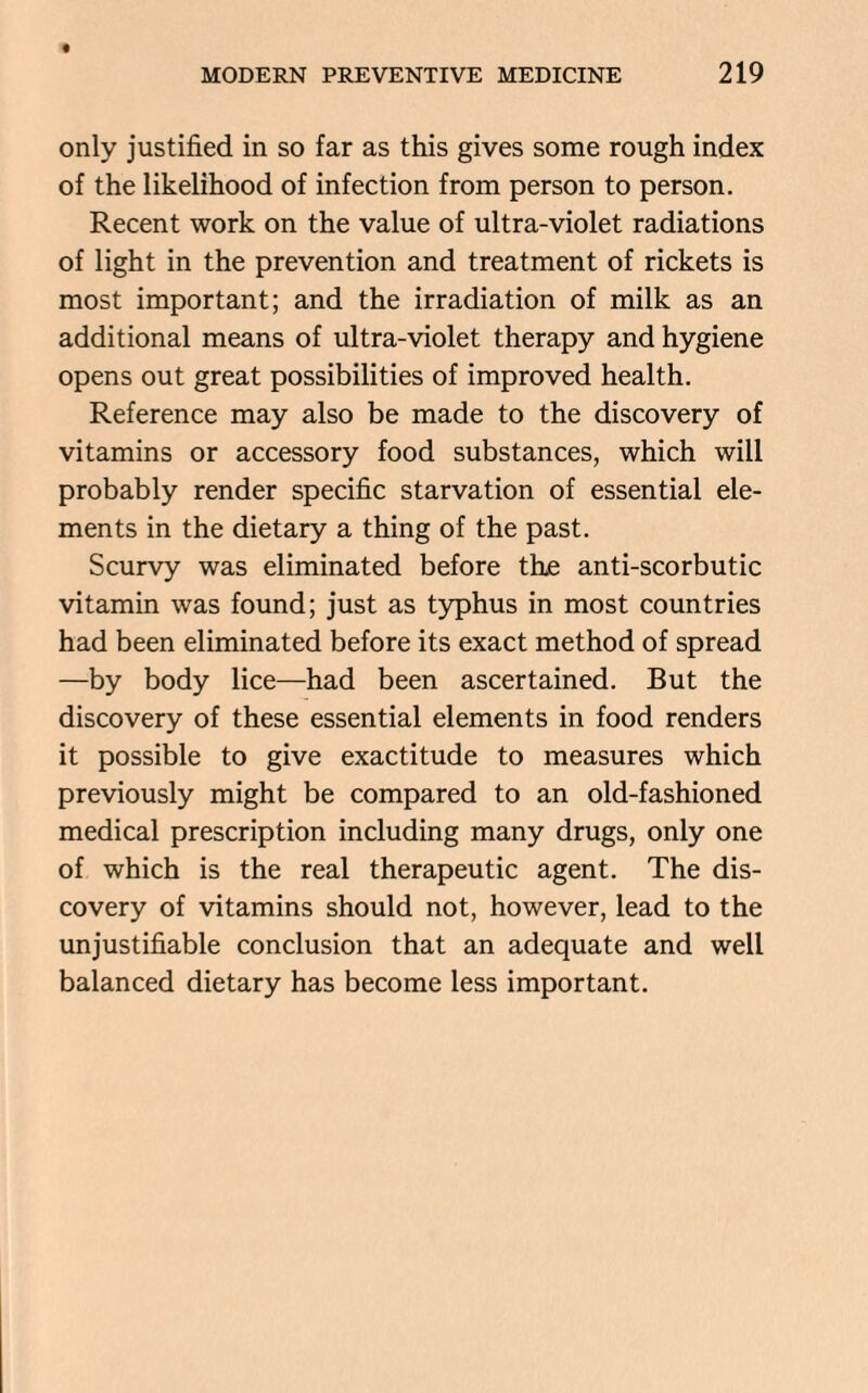 only justified in so far as this gives some rough index of the likelihood of infection from person to person. Recent work on the value of ultra-violet radiations of light in the prevention and treatment of rickets is most important; and the irradiation of milk as an additional means of ultra-violet therapy and hygiene opens out great possibilities of improved health. Reference may also be made to the discovery of vitamins or accessory food substances, which will probably render specific starvation of essential ele¬ ments in the dietary a thing of the past. Scurvy was eliminated before the anti-scorbutic vitamin was found; just as typhus in most countries had been eliminated before its exact method of spread —by body lice—had been ascertained. But the discovery of these essential elements in food renders it possible to give exactitude to measures which previously might be compared to an old-fashioned medical prescription including many drugs, only one of which is the real therapeutic agent. The dis¬ covery of vitamins should not, however, lead to the unjustifiable conclusion that an adequate and well balanced dietary has become less important.