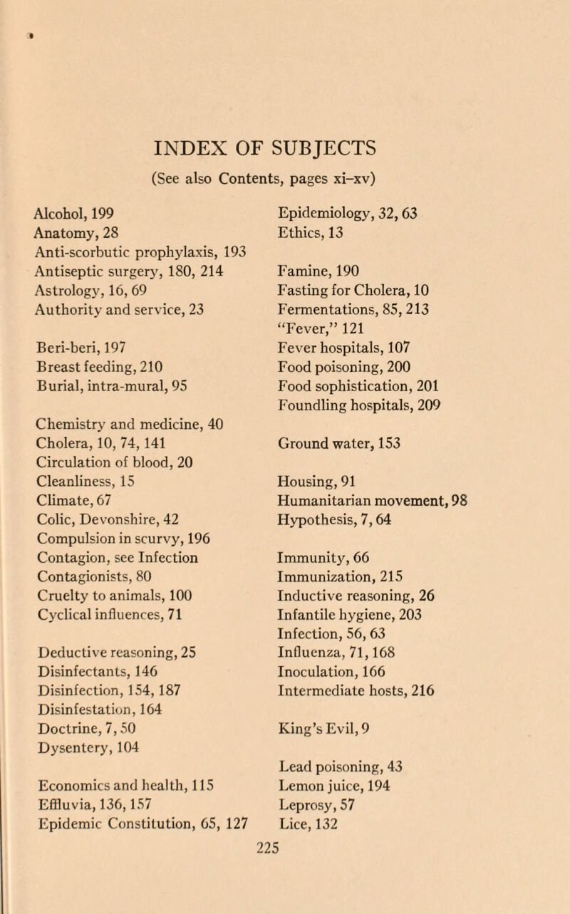 INDEX OF SUBJECTS (See also Contents, pages xi-xv) Alcohol, 199 Anatomy, 28 Anti-scorbutic prophylaxis, 193 Antiseptic surgery, 180, 214 Astrology, 16, 69 Authority and service, 23 Beri-beri, 197 Breast feeding, 210 Burial, intra-mural, 95 Chemistry and medicine, 40 Cholera, 10, 74, 141 Circulation of blood, 20 Cleanliness, 15 Climate, 67 Colic, Devonshire, 42 Compulsion in scurvy, 196 Contagion, see Infection Contagionists, 80 Cruelty to animals, 100 Cyclical influences, 71 Deductive reasoning, 25 Disinfectants, 146 Disinfection, 154,187 Disinfestation, 164 Doctrine, 7,50 Dysentery, 104 Economics and health, 115 Effluvia, 136,157 Epidemic Constitution, 65, 127 Epidemiology, 32,63 Ethics, 13 Famine, 190 Fasting for Cholera, 10 Fermentations, 85,213 “Fever,” 121 Fever hospitals, 107 Food poisoning, 200 Food sophistication, 201 Foundling hospitals, 209 Ground water, 153 Housing, 91 Humanitarian movement, 98 Hypothesis, 7,64 Immunity, 66 Immunization, 215 Inductive reasoning, 26 Infantile hygiene, 203 Infection, 56,63 Influenza, 71,168 Inoculation, 166 Intermediate hosts, 216 King’s Evil, 9 Lead poisoning, 43 Lemon juice, 194 Leprosy, 57 Lice, 132