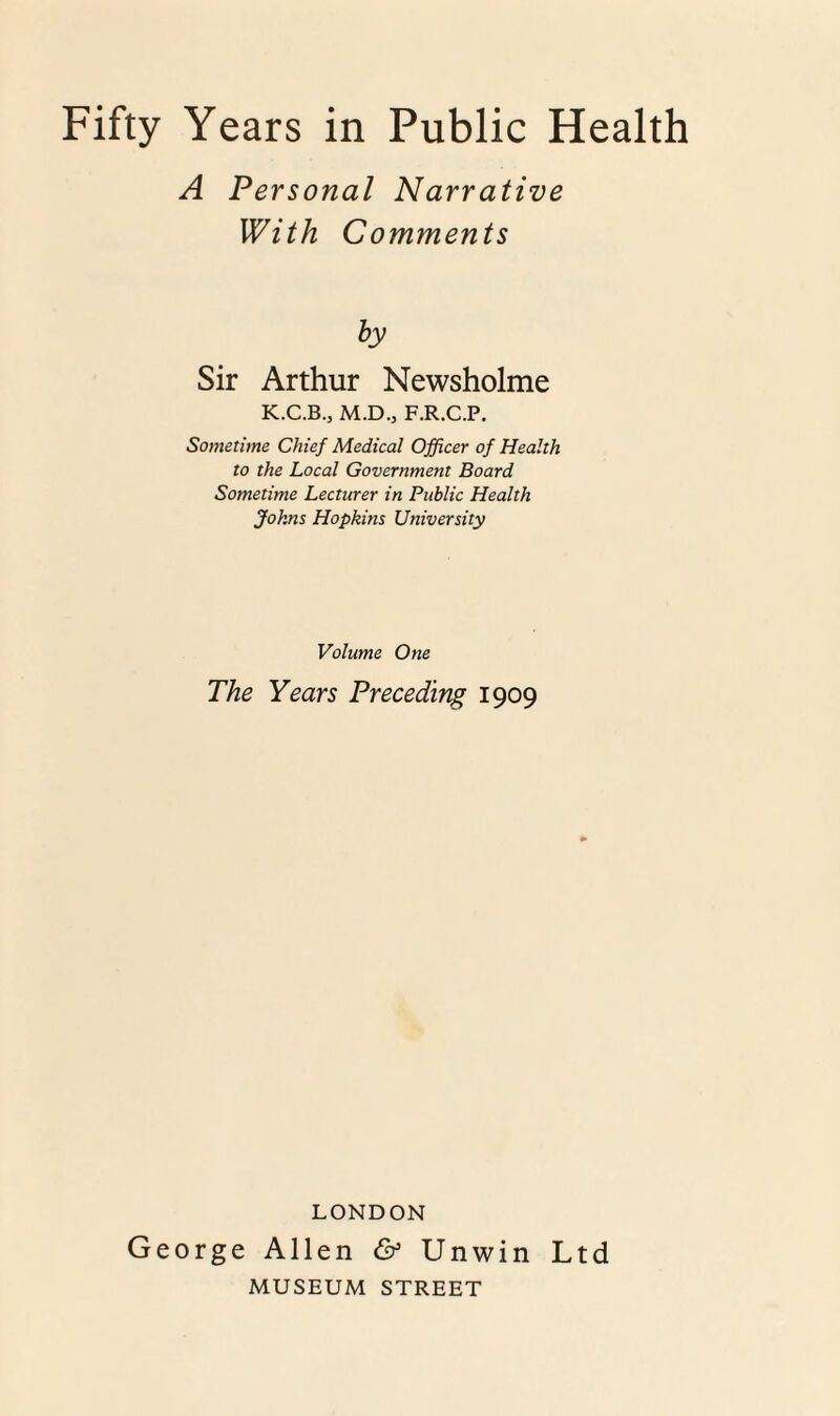 A Personal Narrative With Comments by Sir Arthur Newsholme K.C.B., M.D.j F.R.C.P. Sometime Chief Medical Officer of Health to the Local Government Board Sometime Lecturer in Public Health Johns Hopkins University Volume One The Years Preceding 1909 LONDON George Allen & Unwin Ltd MUSEUM STREET