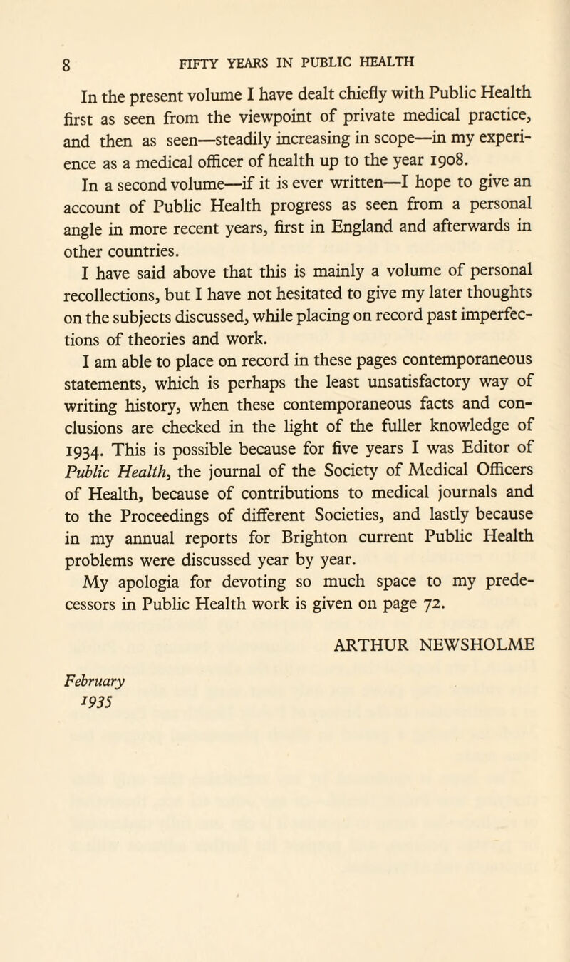 In the present volume I have dealt chiefly with Public Health first as seen from the viewpoint of private medical practice, and then as seen—steadily increasing in scope—in my experi¬ ence as a medical officer of health up to the year 1908. In a second volume—if it is ever written—I hope to give an account of Public Health progress as seen from a personal angle in more recent years, first in England and afterwards in other countries. I have said above that this is mainly a volume of personal recollections, but I have not hesitated to give my later thoughts on the subjects discussed, while placing on record past imperfec¬ tions of theories and work. I am able to place on record in these pages contemporaneous statements, which is perhaps the least unsatisfactory way of writing history, when these contemporaneous facts and con¬ clusions are checked in the light of the fuller knowledge of 1934. This is possible because for five years I was Editor of Public Health, the journal of the Society of Medical Officers of Health, because of contributions to medical journals and to the Proceedings of different Societies, and lastly because in my annual reports for Brighton current Public Health problems were discussed year by year. My apologia for devoting so much space to my prede¬ cessors in Public Health work is given on page 72. February ms ARTHUR NEWSHOLME