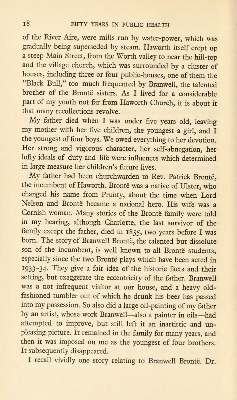 of the River Aire, were mills run by water-power, which was gradually being superseded by steam. Haworth itself crept up a steep Main Street, from the Worth valley to near the hill-top and the village church, which was surrounded by a cluster of houses, including three or four public-houses, one of them the “Black Bull,” too much frequented by Branwell, the talented brother of the Bronte sisters. As I lived for a considerable part of my youth not far from Haworth Church, it is about it that many recollections revolve. My father died when I was under five years old, leaving my mother with her five children, the youngest a girl, and I the youngest of four boys. We owed everything to her devotion. Her strong and vigorous character, her self-abnegation, her lofty ideals of duty and life were influences which determined in large measure her children’s future lives. My father had been churchwarden to Rev. Patrick Bronte, the incumbent of Haworth. Bronte was a native of Ulster, who changed his name from Prunty, about the time when Lord Nelson and Bronte became a national hero. His wife was a Cornish woman. Many stories of the Bronte family were told in my hearing, although Charlotte, the last survivor of the family except the father, died in 1855, two years before I was born. The story of Branwell Bronte, the talented but dissolute son of the incumbent, is well known to all Bronte students, especially since the two Bronte plays which have been acted in I933~34- They give a fair idea of the historic facts and their setting, but exaggerate the eccentricity of the father. Branwell was a not infrequent visitor at our house, and a heavy old- fashioned tumbler out of which he drunk his beer has passed into my possession. So also did a large oil-painting of my father by an artist, whose work Branwell—also a painter in oils—had attempted to improve, but still left it an inartistic and un¬ pleasing picture. It remained in the family for many years, and then it was imposed on me as the youngest of four brothers. It subsequently disappeared. I recall vividly one story relating to Branwell Bronte. Dr.