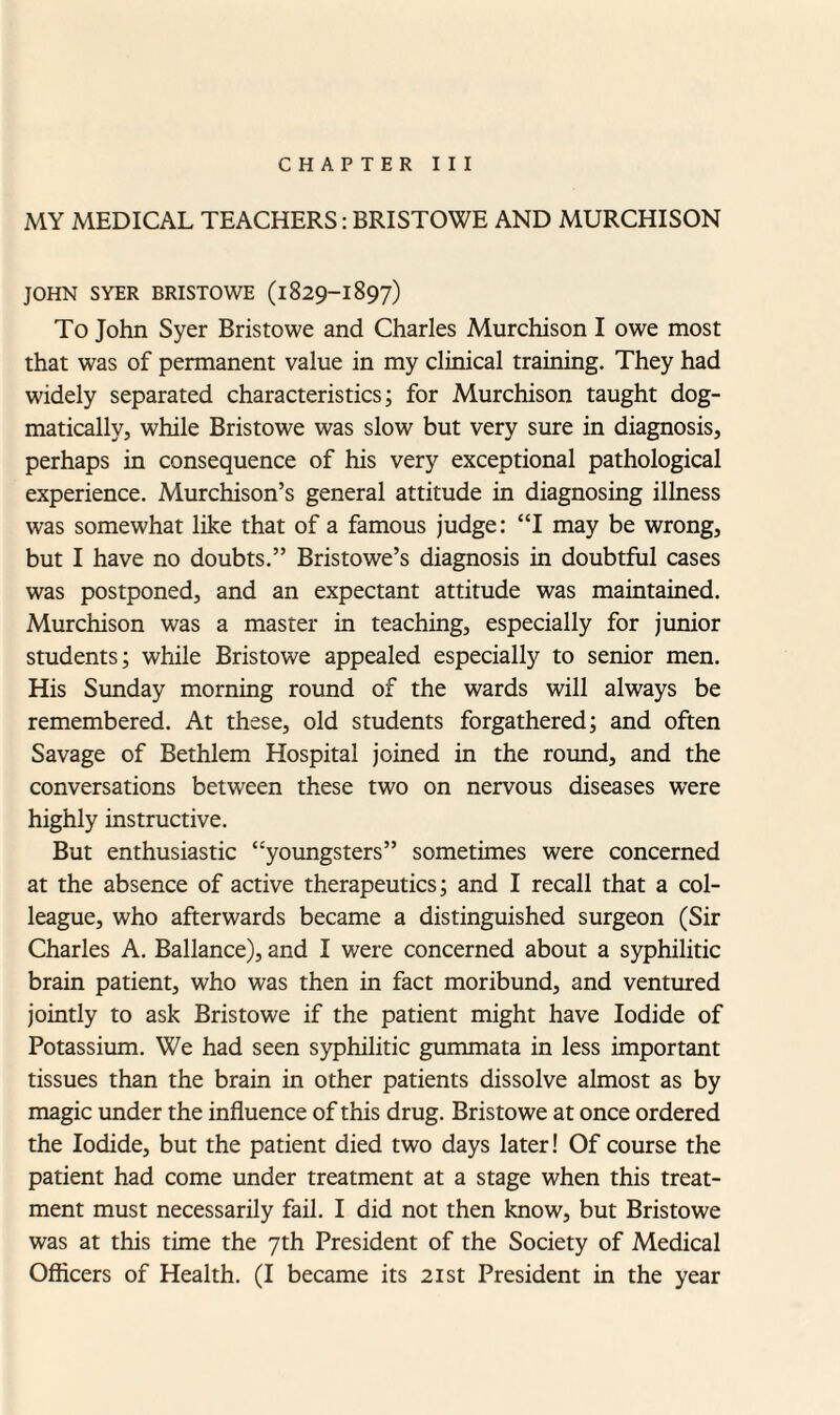 CHAPTER III MY MEDICAL TEACHERS: BRISTOWE AND MURCHISON JOHN SYER BRISTOWE (1829-1897) To John Syer Bristowe and Charles Murchison I owe most that was of permanent value in my clinical training. They had widely separated characteristics; for Murchison taught dog¬ matically, while Bristowe was slow but very sure in diagnosis, perhaps in consequence of his very exceptional pathological experience. Murchison’s general attitude in diagnosing illness was somewhat like that of a famous judge: “I may be wrong, but I have no doubts.” Bristowe’s diagnosis in doubtful cases was postponed, and an expectant attitude was maintained. Murchison was a master in teaching, especially for junior students; while Bristowe appealed especially to senior men. His Sunday morning round of the wards will always be remembered. At these, old students forgathered; and often Savage of Bethlem Hospital joined in the round, and the conversations between these two on nervous diseases were highly instructive. But enthusiastic “youngsters” sometimes were concerned at the absence of active therapeutics; and I recall that a col¬ league, who afterwards became a distinguished surgeon (Sir Charles A. Ballance), and I were concerned about a syphilitic brain patient, who was then in fact moribund, and ventured jointly to ask Bristowe if the patient might have Iodide of Potassium. We had seen syphilitic gummata in less important tissues than the brain in other patients dissolve almost as by magic under the influence of this drug. Bristowe at once ordered the Iodide, but the patient died two days later! Of course the patient had come under treatment at a stage when this treat¬ ment must necessarily fail. I did not then know, but Bristowe was at this time the 7th President of the Society of Medical Officers of Health. (I became its 21st President in the year