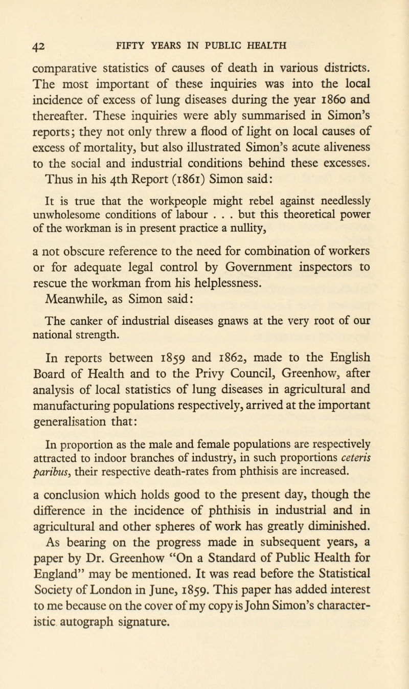 comparative statistics of causes of death in various districts. The most important of these inquiries was into the local incidence of excess of lung diseases during the year i860 and thereafter. These inquiries were ably summarised in Simon’s reports; they not only threw a flood of light on local causes of excess of mortality, but also illustrated Simon’s acute aliveness to the social and industrial conditions behind these excesses. Thus in his 4th Report (1861) Simon said: It is true that the workpeople might rebel against needlessly unwholesome conditions of labour . . . but this theoretical power of the workman is in present practice a nullity, a not obscure reference to the need for combination of workers or for adequate legal control by Government inspectors to rescue the workman from his helplessness. Meanwhile, as Simon said: The canker of industrial diseases gnaws at the very root of our national strength. In reports between 1859 and 1862, made to the English Board of Health and to the Privy Council, Greenhow, after analysis of local statistics of lung diseases in agricultural and manufacturing populations respectively, arrived at the important generalisation that: In proportion as the male and female populations are respectively attracted to indoor branches of industry, in such proportions ceteris paribus, their respective death-rates from phthisis are increased. a conclusion which holds good to the present day, though the difference in the incidence of phthisis in industrial and in agricultural and other spheres of work has greatly diminished. As bearing on the progress made in subsequent years, a paper by Dr. Greenhow “On a Standard of Public Health for England” may be mentioned. It was read before the Statistical Society of London in June, 1859. This paper has added interest to me because on the cover of my copy is John Simon’s character¬ istic autograph signature.