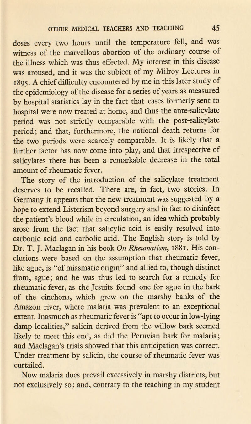 doses every two hours until the temperature fell, and was witness of the marvellous abortion of the ordinary course of the illness which wras thus effected. My interest in this disease was aroused, and it was the subject of my Milroy Lectures in 1895. A chief difficulty encountered by me in this later study of the epidemiology of the disease for a series of years as measured by hospital statistics lay in the fact that cases formerly sent to hospital were now treated at home, and thus the ante-salicylate period was not strictly comparable with the post-salicylate period; and that, furthermore, the national death returns for the two periods were scarcely comparable. It is likely that a further factor has now come into play, and that irrespective of salicylates there has been a remarkable decrease in the total amount of rheumatic fever. The story of the introduction of the salicylate treatment deserves to be recalled. There are, in fact, two stories. In Germany it appears that the new treatment was suggested by a hope to extend Listerism beyond surgery and in fact to disinfect the patient’s blood while in circulation, an idea which probably arose from the fact that salicylic acid is easily resolved into carbonic acid and carbolic acid. The English story is told by Dr. T. J. Maclagan in his book On Rheumatism, 1881. His con¬ clusions were based on the assumption that rheumatic fever, like ague, is “of miasmatic origin” and allied to, though distinct from, ague; and he was thus led to search for a remedy for rheumatic fever, as the Jesuits found one for ague in the bark of the cinchona, which grew on the marshy banks of the Amazon river, where malaria was prevalent to an exceptional extent. Inasmuch as rheumatic fever is “apt to occur in low-lying damp localities,” salicin derived from the willow bark seemed likely to meet this end, as did the Peruvian bark for malaria; and Maclagan’s trials showed that this anticipation was correct. Under treatment by salicin, the course of rheumatic fever was curtailed. Now malaria does prevail excessively in marshy districts, but not exclusively so; and, contrary to the teaching in my student