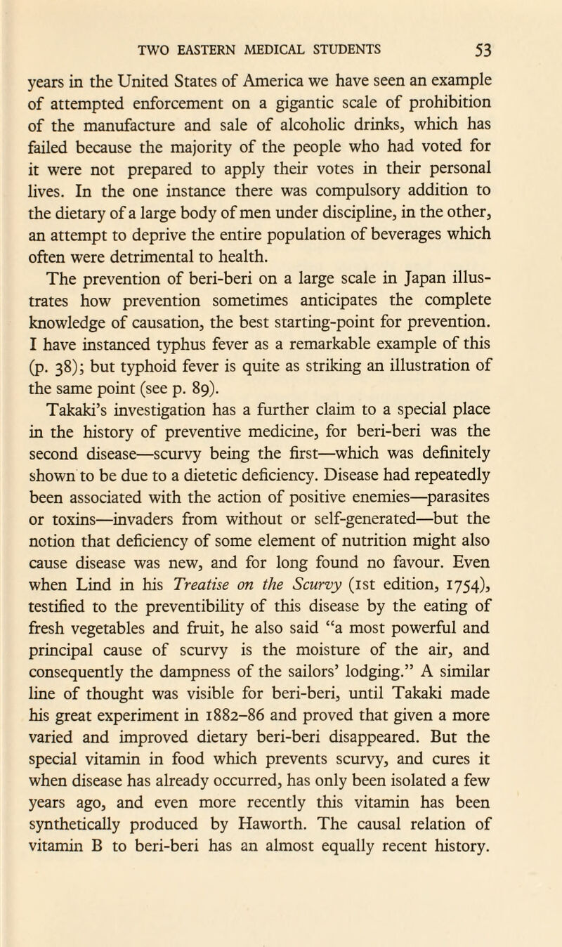 years in the United States of America we have seen an example of attempted enforcement on a gigantic scale of prohibition of the manufacture and sale of alcoholic drinks, which has failed because the majority of the people who had voted for it were not prepared to apply their votes in their personal lives. In the one instance there was compulsory addition to the dietary of a large body of men under discipline, in the other, an attempt to deprive the entire population of beverages which often were detrimental to health. The prevention of beri-beri on a large scale in Japan illus¬ trates how prevention sometimes anticipates the complete knowledge of causation, the best starting-point for prevention. I have instanced typhus fever as a remarkable example of this (p. 38); but typhoid fever is quite as striking an illustration of the same point (see p. 89). Takaki’s investigation has a further claim to a special place in the history of preventive medicine, for beri-beri was the second disease—scurvy being the first—which was definitely shown to be due to a dietetic deficiency. Disease had repeatedly been associated with the action of positive enemies—parasites or toxins—invaders from without or self-generated—but the notion that deficiency of some element of nutrition might also cause disease was new, and for long found no favour. Even when Lind in his Treatise on the Scurvy (1st edition, 1754), testified to the preventibility of this disease by the eating of fresh vegetables and fruit, he also said “a most powerful and principal cause of scurvy is the moisture of the air, and consequently the dampness of the sailors’ lodging.” A similar line of thought was visible for beri-beri, until Takaki made his great experiment in 1882-86 and proved that given a more varied and improved dietary beri-beri disappeared. But the special vitamin in food which prevents scurvy, and cures it when disease has already occurred, has only been isolated a few years ago, and even more recently this vitamin has been synthetically produced by Haworth. The causal relation of vitamin B to beri-beri has an almost equally recent history.