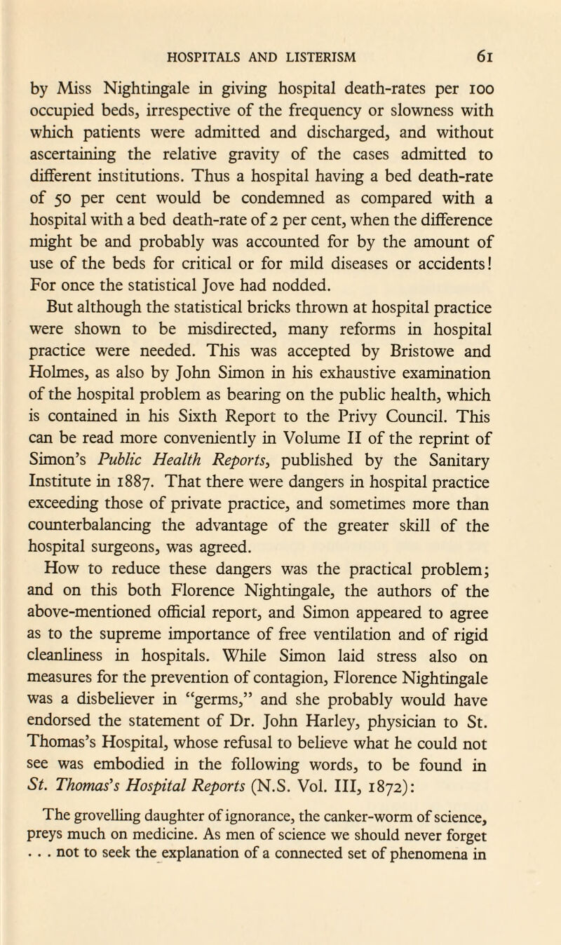 by Miss Nightingale in giving hospital death-rates per ioo occupied beds, irrespective of the frequency or slowness with which patients were admitted and discharged, and without ascertaining the relative gravity of the cases admitted to different institutions. Thus a hospital having a bed death-rate of 50 per cent would be condemned as compared with a hospital with a bed death-rate of 2 per cent, when the difference might be and probably was accounted for by the amount of use of the beds for critical or for mild diseases or accidents! For once the statistical Jove had nodded. But although the statistical bricks thrown at hospital practice were shown to be misdirected, many reforms in hospital practice were needed. This was accepted by Bristowe and Holmes, as also by John Simon in his exhaustive examination of the hospital problem as bearing on the public health, which is contained in his Sixth Report to the Privy Council. This can be read more conveniently in Volume II of the reprint of Simon’s Public Health Reports, published by the Sanitary Institute in 1887. That there were dangers in hospital practice exceeding those of private practice, and sometimes more than counterbalancing the advantage of the greater skill of the hospital surgeons, was agreed. How to reduce these dangers was the practical problem; and on this both Florence Nightingale, the authors of the above-mentioned official report, and Simon appeared to agree as to the supreme importance of free ventilation and of rigid cleanliness in hospitals. While Simon laid stress also on measures for the prevention of contagion, Florence Nightingale was a disbeliever in “germs,” and she probably would have endorsed the statement of Dr. John Harley, physician to St. Thomas’s Hospital, whose refusal to believe what he could not see was embodied in the following words, to be found in St. Thomas’s Hospital Reports (N.S. Vol. Ill, 1872): The grovelling daughter of ignorance, the canker-worm of science, preys much on medicine. As men of science we should never forget . . . not to seek the explanation of a connected set of phenomena in