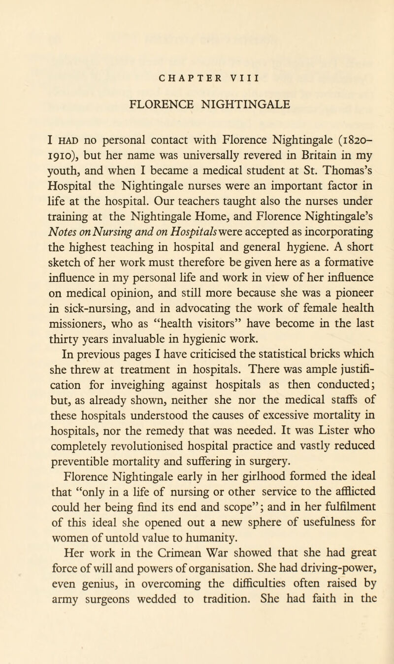 FLORENCE NIGHTINGALE I had no personal contact with Florence Nightingale (1820- 1910), but her name was universally revered in Britain in my youth, and when I became a medical student at St. Thomas’s Hospital the Nightingale nurses were an important factor in life at the hospital. Our teachers taught also the nurses under training at the Nightingale Home, and Florence Nightingale’s Notes on Nursing and on Hospitals were accepted as incorporating the highest teaching in hospital and general hygiene. A short sketch of her work must therefore be given here as a formative influence in my personal life and work in view of her influence on medical opinion, and still more because she was a pioneer in sick-nursing, and in advocating the work of female health missioners, who as “health visitors” have become in the last thirty years invaluable in hygienic work. In previous pages I have criticised the statistical bricks which she threw at treatment in hospitals. There was ample justifi¬ cation for inveighing against hospitals as then conducted; but, as already shown, neither she nor the medical staffs of these hospitals understood the causes of excessive mortality in hospitals, nor the remedy that was needed. It was Lister who completely revolutionised hospital practice and vastly reduced preventible mortality and suffering in surgery. Florence Nightingale early in her girlhood formed the ideal that “only in a life of nursing or other service to the afflicted could her being find its end and scope”; and in her fulfilment of this ideal she opened out a new sphere of usefulness for women of untold value to humanity. Her work in the Crimean War showed that she had great force of will and powers of organisation. She had driving-power, even genius, in overcoming the difficulties often raised by army surgeons wedded to tradition. She had faith in the