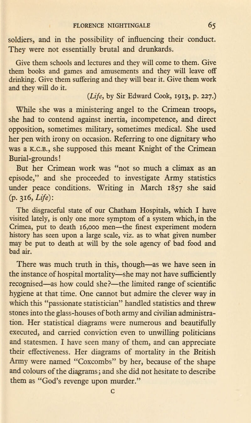 soldiers, and in the possibility of influencing their conduct. They were not essentially brutal and drunkards. Give them schools and lectures and they will come to them. Give them books and games and amusements and they will leave off drinking. Give them suffering and they will bear it. Give them work and they will do it. (Life, by Sir Edward Cook, 1913, p. 227.) While she was a ministering angel to the Crimean troops, she had to contend against inertia, incompetence, and direct opposition, sometimes military, sometimes medical. She used her pen with irony on occasion. Referring to one dignitary who was a k.c.b., she supposed this meant Knight of the Crimean Burial-grounds! But her Crimean work was “not so much a climax as an episode,” and she proceeded to investigate Army statistics under peace conditions. Writing in March 1857 she said (p. 316, Life): The disgraceful state of our Chatham Hospitals, which I have visited lately, is only one more symptom of a system which, in the Crimea, put to death 16,000 men—the finest experiment modern history has seen upon a large scale, viz. as to what given number may be put to death at will by the sole agency of bad food and bad air. There was much truth in this, though—as we have seen in the instance of hospital mortality—she may not have sufficiently recognised—as how could she?—the limited range of scientific hygiene at that time. One cannot but admire the clever way in which this “passionate statistician” handled statistics and threw stones into the glass-houses of both army and civilian administra¬ tion. Her statistical diagrams were numerous and beautifully executed, and carried conviction even to unwilling politicians and statesmen. I have seen many of them, and can appreciate their effectiveness. Her diagrams of mortality in the British Army were named “Coxcombs” by her, because of the shape and colours of the diagrams; and she did not hesitate to describe them as “God’s revenge upon murder.” c