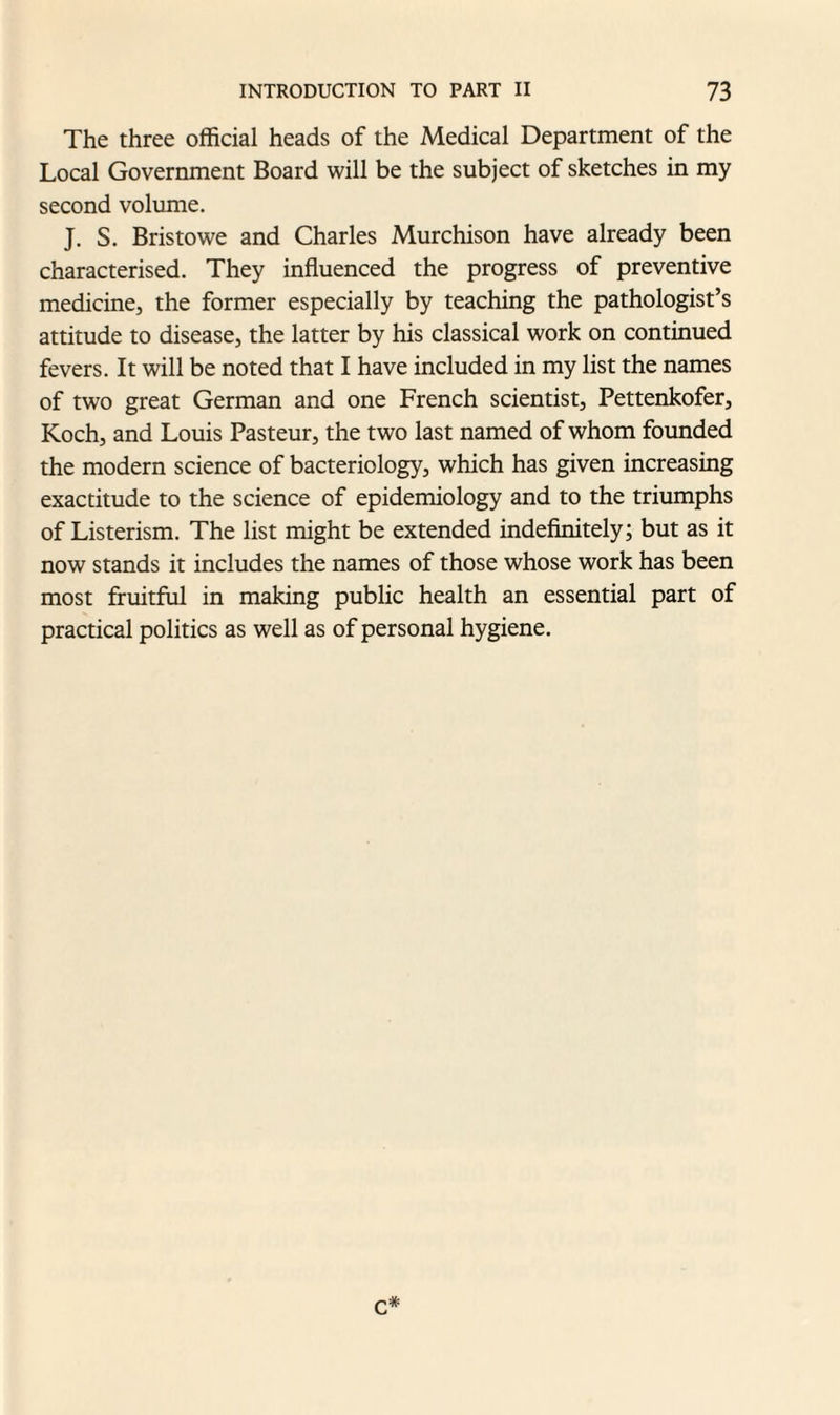 The three official heads of the Medical Department of the Local Government Board will be the subject of sketches in my second volume. J. S. Bristowe and Charles Murchison have already been characterised. They influenced the progress of preventive medicine, the former especially by teaching the pathologist’s attitude to disease, the latter by his classical work on continued fevers. It will be noted that I have included in my list the names of two great German and one French scientist, Pettenkofer, Koch, and Louis Pasteur, the two last named of whom founded the modern science of bacteriology, which has given increasing exactitude to the science of epidemiology and to the triumphs of Listerism. The list might be extended indefinitely; but as it now stands it includes the names of those whose work has been most fruitful in making public health an essential part of practical politics as well as of personal hygiene. c*