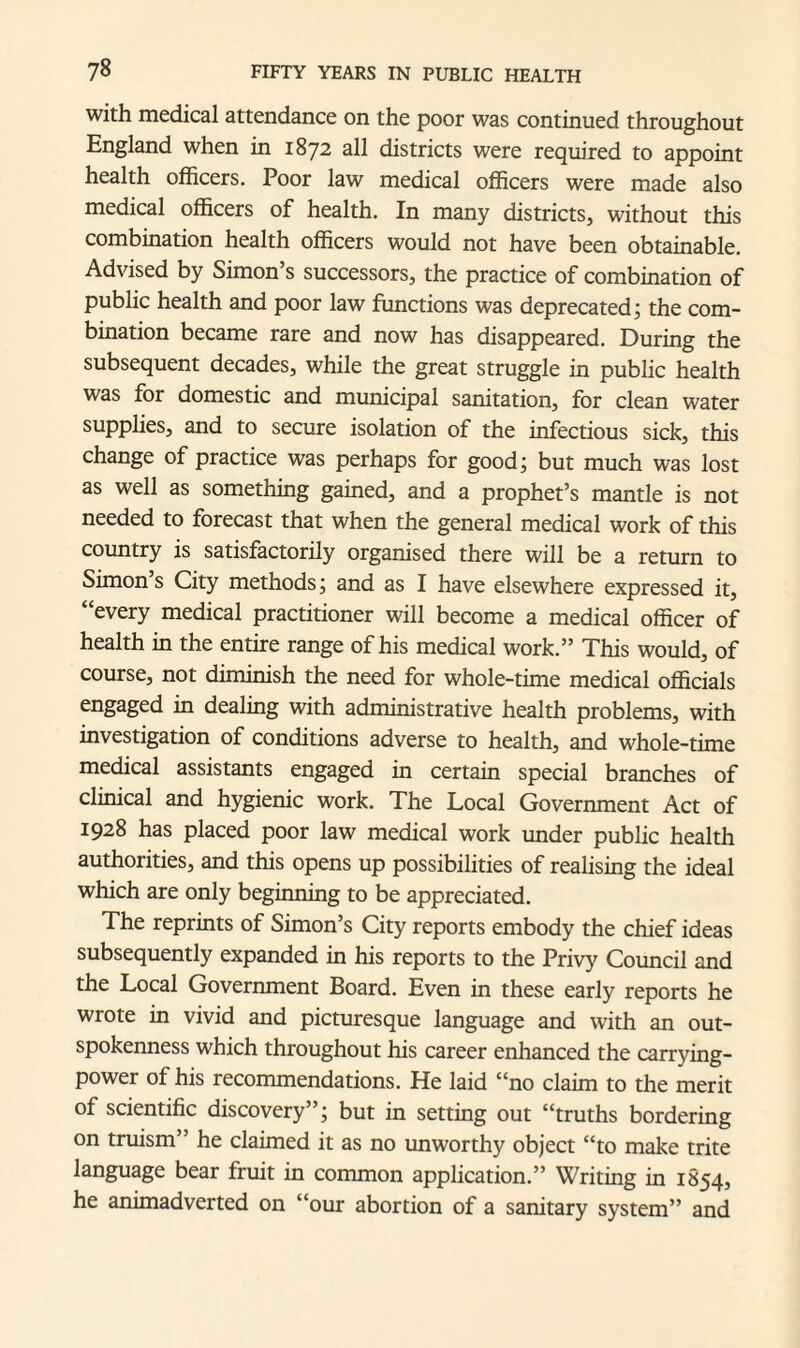 with medical attendance on the poor was continued throughout England when in 1872 all districts were required to appoint health officers. Poor law medical officers were made also medical officers of health. In many districts, without this combination health officers would not have been obtainable. Advised by Simon’s successors, the practice of combination of public health and poor law functions was deprecated; the com¬ bination became rare and now has disappeared. During the subsequent decades, while the great struggle in public health was for domestic and municipal sanitation, for clean water supplies, and to secure isolation of the infectious sick, this change of practice was perhaps for good; but much was lost as well as something gained, and a prophet’s mantle is not needed to forecast that when the general medical work of this country is satisfactorily organised there will be a return to Simon s City methods; and as I have elsewhere expressed it, “every medical practitioner will become a medical officer of health in the entire range of his medical work.” This would, of course, not diminish the need for whole-time medical officials engaged in dealing with administrative health problems, with investigation of conditions adverse to health, and whole-time medical assistants engaged in certain special branches of clinical and hygienic work. The Local Government Act of 1928 has placed poor law medical work under public health authorities, and this opens up possibilities of realising the ideal which are only beginning to be appreciated. The reprints of Simon’s City reports embody the chief ideas subsequently expanded in his reports to the Privy Council and the Local Government Board. Even in these early reports he wrote in vivid and picturesque language and with an out¬ spokenness which throughout his career enhanced the carrying- power of his recommendations. He laid “no claim to the merit of scientific discovery”; but in setting out “truths bordering on truism” he claimed it as no unworthy object “to make trite language bear fruit in common application.” Writing in 1854, he animadverted on “our abortion of a sanitary system” and