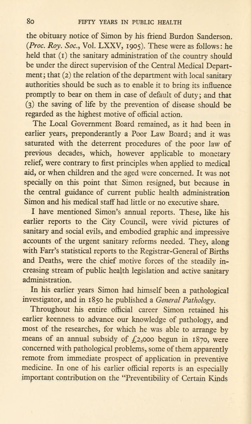 the obituary notice of Simon by his friend Burdon Sanderson. (.Proc. Roy. Soc., Vol. LXXV, 1905). These were as follows: he held that (1) the sanitary administration of the country should be under the direct supervision of the Central Medical Depart¬ ment ; that (2) the relation of the department with local sanitary authorities should be such as to enable it to bring its influence promptly to bear on them in case of default of duty; and that (3) the saving of life by the prevention of disease should be regarded as the highest motive of official action. The Local Government Board remained, as it had been in earlier years, preponderantly a Poor Law Board; and it was saturated with the deterrent procedures of the poor law of previous decades, which, however applicable to monetary relief, were contrary to first principles when applied to medical aid, or when children and the aged were concerned. It was not specially on this point that Simon resigned, but because in the central guidance of current public health administration Simon and his medical staff had little or no executive share. I have mentioned Simon’s annual reports. These, like his earlier reports to the City Council, were vivid pictures of sanitary and social evils, and embodied graphic and impressive accounts of the urgent sanitary reforms needed. They, along with Farr’s statistical reports to the Registrar-General of Births and Deaths, were the chief motive forces of the steadily in¬ creasing stream of public health legislation and active sanitary administration. In his earlier years Simon had himself been a pathological investigator, and in 1850 he published a General Pathology. Throughout his entire official career Simon retained his earlier keenness to advance our knowledge of pathology, and most of the researches, for which he was able to arrange by means of an annual subsidy of £2,000 begun in 1870, were concerned with pathological problems, some of them apparently remote from immediate prospect of application in preventive medicine. In one of his earlier official reports is an especially important contribution on the “Preventibility of Certain Kinds