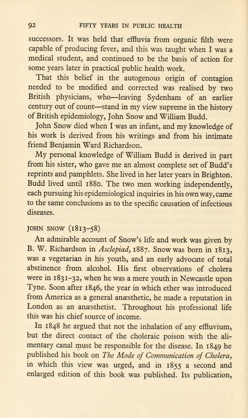 successors. It was held that effluvia from organic filth were capable of producing fever, and this was taught when I was a medical student, and continued to be the basis of action for some years later in practical public health work. That this belief in the autogenous origin of contagion needed to be modified and corrected was realised by two British physicians, who—leaving Sydenham of an earlier century out of count—stand in my view supreme in the history of British epidemiology, John Snow and William Budd. John Snow died when I was an infant, and my knowledge of his work is derived from his writings and from his intimate friend Benjamin Ward Richardson. My personal knowledge of William Budd is derived in part from his sister, who gave me an almost complete set of Budd’s reprints and pamphlets. She lived in her later years in Brighton. Budd lived until 1880. The two men working independently, each pursuing his epidemiological inquiries in his own way, came to the same conclusions as to the specific causation of infectious diseases. John snow (1813-58) An admirable account of Snow’s life and work was given by B. W. Richardson in Asclepiad, 1887. Snow was born in 1813, was a vegetarian in his youth, and an early advocate of total abstinence from alcohol. His first observations of cholera were in 1831-32, when he was a mere youth in Newcastle upon Tyne. Soon after 1846, the year in which ether was introduced from America as a general anaesthetic, he made a reputation in London as an anaesthetist. Throughout his professional life this was his chief source of income. In 1848 he argued that not the inhalation of any effluvium, but the direct contact of the choleraic poison with the ali¬ mentary canal must be responsible for the disease. In 1849 he published his book on The Mode of Communication of Cholera, in which this view was urged, and in 1855 a second and enlarged edition of this book was published. Its publication,