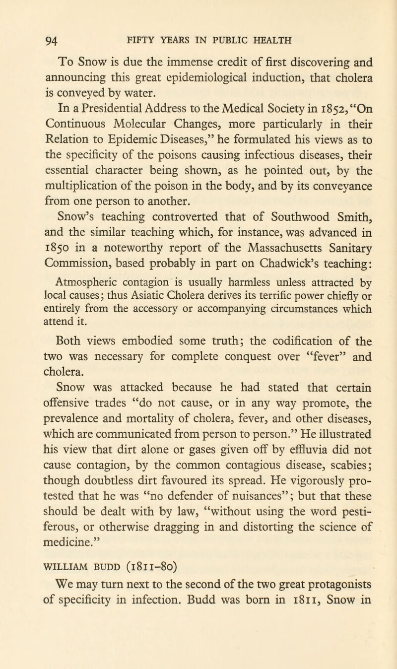 To Snow is due the immense credit of first discovering and announcing this great epidemiological induction, that cholera is conveyed by water. In a Presidential Address to the Medical Society in 1852, “On Continuous Molecular Changes, more particularly in their Relation to Epidemic Diseases,” he formulated his views as to the specificity of the poisons causing infectious diseases, their essential character being shown, as he pointed out, by the multiplication of the poison in the body, and by its conveyance from one person to another. Snow’s teaching controverted that of Southwood Smith, and the similar teaching which, for instance, was advanced in 1850 in a noteworthy report of the Massachusetts Sanitary Commission, based probably in part on Chadwick’s teaching: Atmospheric contagion is usually harmless unless attracted by local causes; thus Asiatic Cholera derives its terrific power chiefly or entirely from the accessory or accompanying circumstances which attend it. Both views embodied some truth; the codification of the two was necessary for complete conquest over “fever” and cholera. Snow was attacked because he had stated that certain offensive trades “do not cause, or in any way promote, the prevalence and mortality of cholera, fever, and other diseases, which are communicated from person to person.” He illustrated his view that dirt alone or gases given off by effluvia did not cause contagion, by the common contagious disease, scabies; though doubtless dirt favoured its spread. He vigorously pro¬ tested that he was “no defender of nuisances”; but that these should be dealt with by law, “without using the word pesti¬ ferous, or otherwise dragging in and distorting the science of medicine.” WILLIAM BUDD (l8lI-8o) We may turn next to the second of the two great protagonists of specificity in infection. Budd was born in 1811, Snow in