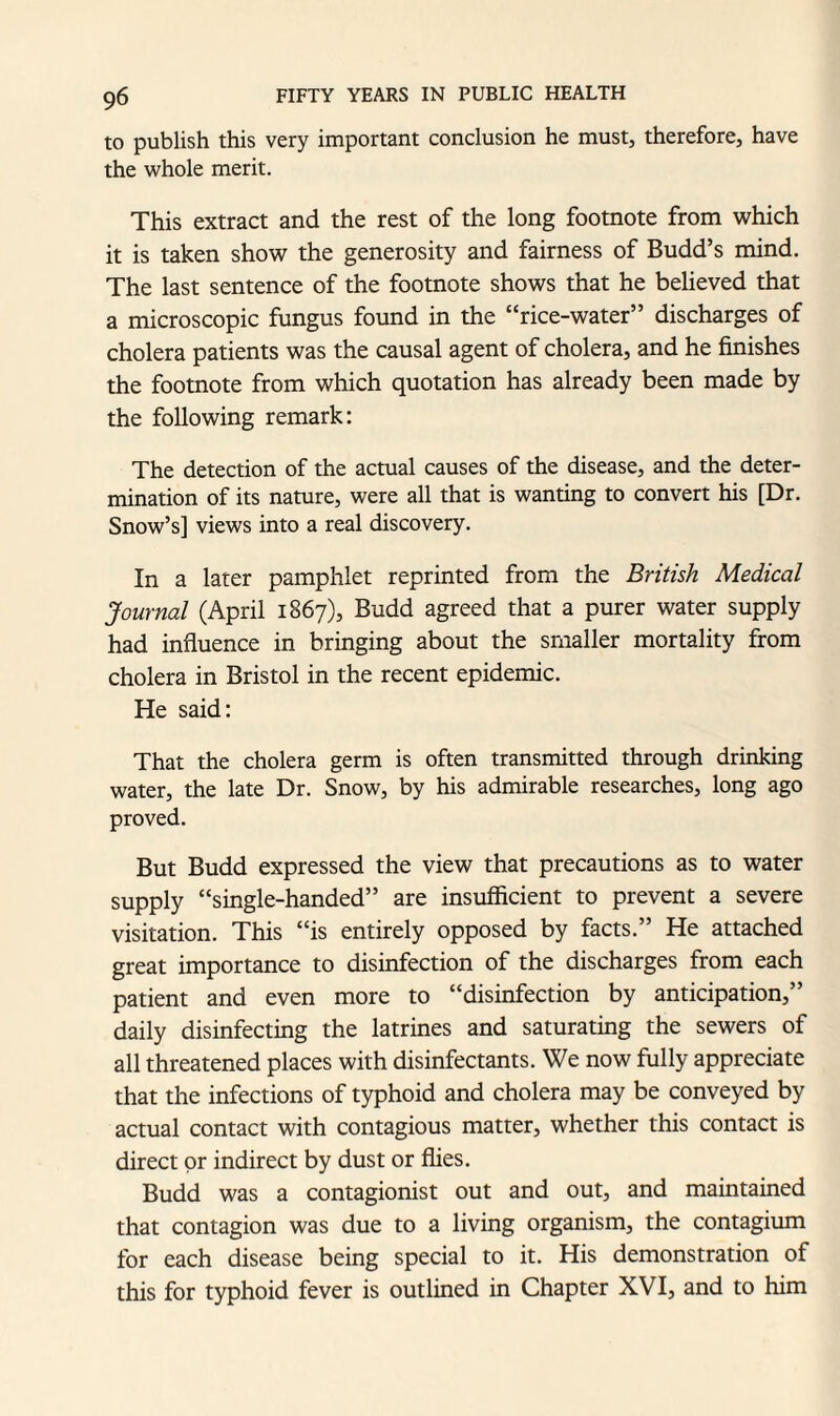 to publish this very important conclusion he must, therefore, have the whole merit. This extract and the rest of the long footnote from which it is taken show the generosity and fairness of Budd’s mind. The last sentence of the footnote shows that he believed that a microscopic fungus found in the “rice-water” discharges of cholera patients was the causal agent of cholera, and he finishes the footnote from which quotation has already been made by the following remark: The detection of the actual causes of the disease, and the deter¬ mination of its nature, were all that is wanting to convert his [Dr. Snow’s] views into a real discovery. In a later pamphlet reprinted from the British Medical Journal (April 1867), Budd agreed that a purer water supply had influence in bringing about the smaller mortality from cholera in Bristol in the recent epidemic. He said: That the cholera germ is often transmitted through drinking water, the late Dr. Snow, by his admirable researches, long ago proved. But Budd expressed the view that precautions as to water supply “single-handed” are insufficient to prevent a severe visitation. This “is entirely opposed by facts.” He attached great importance to disinfection of the discharges from each patient and even more to “disinfection by anticipation,” daily disinfecting the latrines and saturating the sewers of all threatened places with disinfectants. We now fully appreciate that the infections of typhoid and cholera may be conveyed by actual contact with contagious matter, whether this contact is direct or indirect by dust or flies. Budd was a contagionist out and out, and maintained that contagion was due to a living organism, the contagium for each disease being special to it. His demonstration of this for typhoid fever is outlined in Chapter XVI, and to him