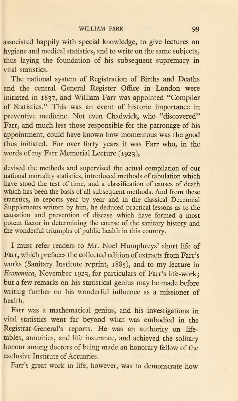 associated happily with special knowledge, to give lectures on hygiene and medical statistics, and to write on the same subjects, thus laying the foundation of his subsequent supremacy in vital statistics. The national system of Registration of Births and Deaths and the central General Register Office in London were initiated in 1837, and William Farr was appointed “Compiler of Statistics.” This was an event of historic importance in preventive medicine. Not even Chadwick, who “discovered” Farr, and much less those responsible for the patronage of his appointment, could have known how momentous was the good thus initiated. For over forty years it was Farr who, in the words of my Farr Memorial Lecture (1923), devised the methods and supervised the actual compilation of our national mortality statistics, introduced methods of tabulation which have stood the test of time, and a classification of causes of death which has been the basis of all subsequent methods. And from these statistics, in reports year by year and in the classical Decennial Supplements written by him, he deduced practical lessons as to the causation and prevention of disease which have formed a most potent factor in determining the course of the sanitary history and the wonderful triumphs of public health in this country. I must refer readers to Mr. Noel Flumphreys’ short life of Farr, which prefaces the collected edition of extracts from Farr’s works (Sanitary Institute reprint, 1885), and to my lecture in Economical November 1923, for particulars of Farr’s life-work; but a few remarks on his statistical genius may be made before writing further on his wonderful influence as a missioner of health. Farr was a mathematical genius, and his investigations in vital statistics went far beyond what was embodied in the Registrar-General’s reports. He was an authority on life- tables, annuities, and life insurance, and achieved the solitary honour among doctors of being made an honorary fellow of the exclusive Institute of Actuaries. Farr’s great work in life, however, was to demonstrate how