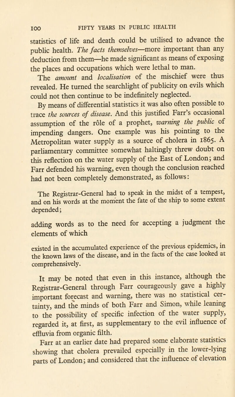 statistics of life and death could be utilised to advance the public health. The facts themselves—more important than any deduction from them—he made significant as means of exposing the places and occupations which were lethal to man. The amount and localisation of the mischief were thus revealed. He turned the searchlight of publicity on evils which could not then continue to be indefinitely neglected. By means of differential statistics it was also often possible to trace the sources of disease. And this justified Farr s occasional assumption of the role of a prophet, warning the public of impending dangers. One example was his pointing to the Metropolitan water supply as a source of cholera in 1865. A parliamentary committee somewhat haltingly threw doubt on this reflection on the water supply of the East of London; and Farr defended his warning, even though the conclusion reached had not been completely demonstrated, as follows: The Registrar-General had to speak in the midst of a tempest, and on his words at the moment the fate of the ship to some extent depended; adding words as to the need for accepting a judgment the elements of which existed in the accumulated experience of the previous epidemics, in the known laws of the disease, and in the facts of the case looked at comprehensively. It may be noted that even in this instance, although the Registrar-General through Farr courageously gave a highly important forecast and warning, there was no statistical cer¬ tainty, and the minds of both Farr and Simon, while leaning to the possibility of specific infection of the water supply, regarded it, at first, as supplementary to the evil influence of effluvia from organic filth. Farr at an earlier date had prepared some elaborate statistics showing that cholera prevailed especially in the lower-lying parts of London; and considered that the influence of elevation