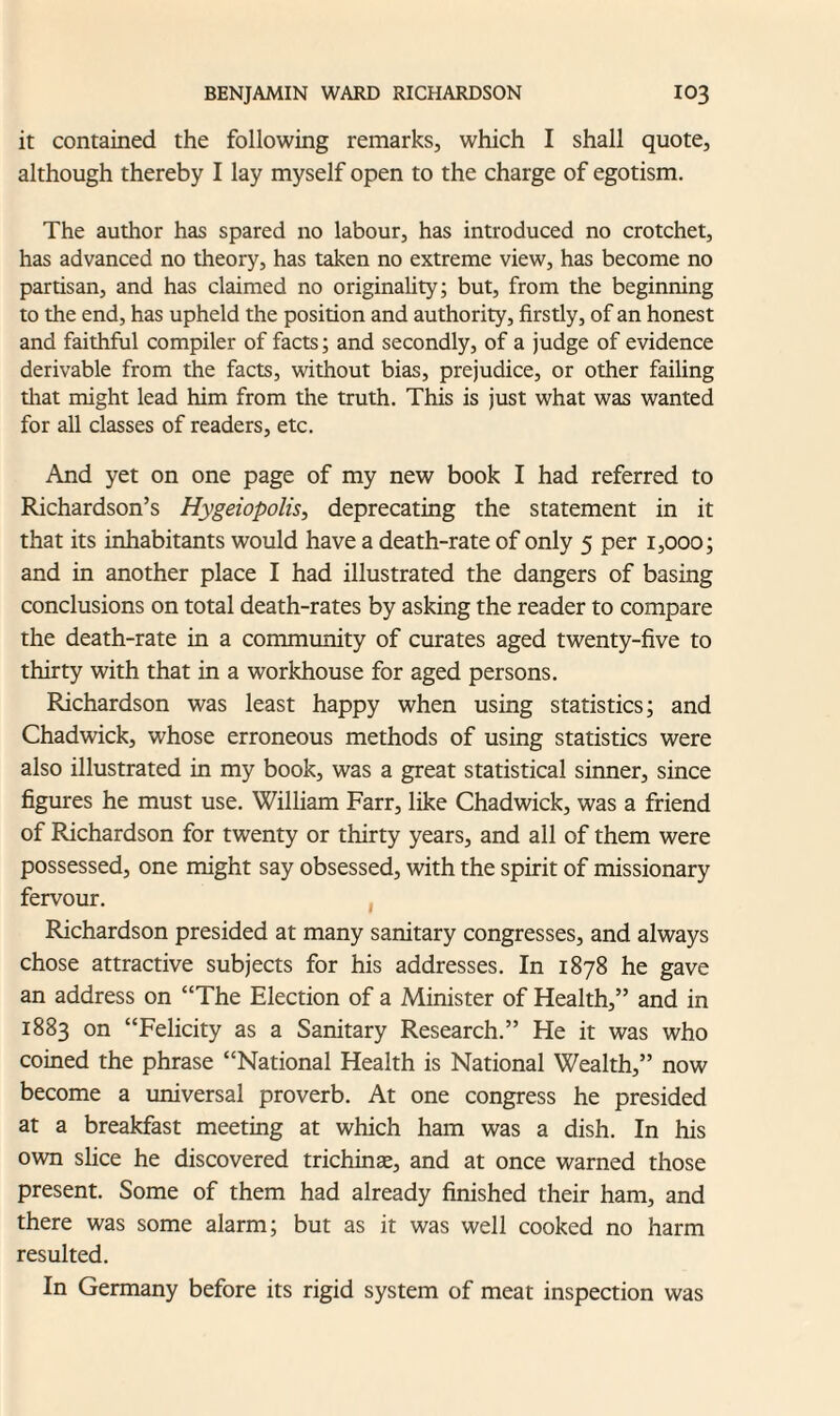 it contained the following remarks, which I shall quote, although thereby I lay myself open to the charge of egotism. The author has spared no labour, has introduced no crotchet, has advanced no theory, has taken no extreme view, has become no partisan, and has claimed no originality; but, from the beginning to the end, has upheld the position and authority, firstly, of an honest and faithful compiler of facts; and secondly, of a judge of evidence derivable from the facts, without bias, prejudice, or other failing that might lead him from the truth. This is just what was wanted for all classes of readers, etc. And yet on one page of my new book I had referred to Richardson’s Hygeiopolis, deprecating the statement in it that its inhabitants would have a death-rate of only 5 per 1,000; and in another place I had illustrated the dangers of basing conclusions on total death-rates by asking the reader to compare the death-rate in a community of curates aged twenty-five to thirty with that in a workhouse for aged persons. Richardson was least happy when using statistics; and Chadwick, whose erroneous methods of using statistics were also illustrated in my book, was a great statistical sinner, since figures he must use. William Farr, like Chadwick, was a friend of Richardson for twenty or thirty years, and all of them were possessed, one might say obsessed, with the spirit of missionary fervour. Richardson presided at many sanitary congresses, and always chose attractive subjects for his addresses. In 1878 he gave an address on “The Election of a Minister of Health,” and in 1883 on “Felicity as a Sanitary Research.” He it was who coined the phrase “National Health is National Wealth,” now become a universal proverb. At one congress he presided at a breakfast meeting at which ham was a dish. In his own slice he discovered trichinae, and at once warned those present. Some of them had already finished their ham, and there was some alarm; but as it was well cooked no harm resulted. In Germany before its rigid system of meat inspection was