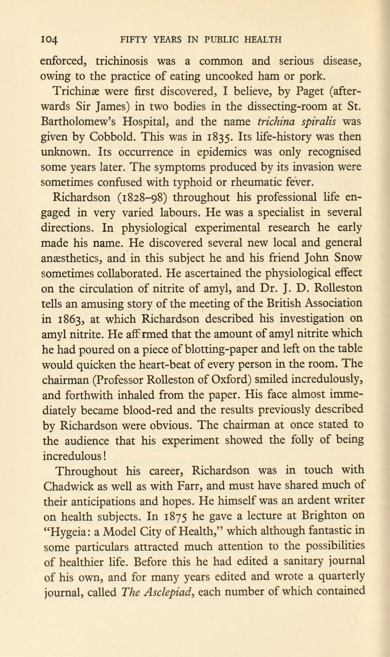 enforced, trichinosis was a common and serious disease, owing to the practice of eating uncooked ham or pork. Trichinae were first discovered, I believe, by Paget (after¬ wards Sir James) in two bodies in the dissecting-room at St. Bartholomew’s Hospital, and the name trichina spiralis was given by Cobbold. This was in 1835. Its life-history was then unknown. Its occurrence in epidemics was only recognised some years later. The symptoms produced by its invasion were sometimes confused with typhoid or rheumatic fever. Richardson (1828-98) throughout his professional life en¬ gaged in very varied labours. He was a specialist in several directions. In physiological experimental research he early made his name. He discovered several new local and general anaesthetics, and in this subject he and his friend John Snow sometimes collaborated. He ascertained the physiological effect on the circulation of nitrite of amyl, and Dr. J. D. Rolleston tells an amusing story of the meeting of the British Association in 1863, at which Richardson described his investigation on amyl nitrite. He aff rmed that the amount of amyl nitrite which he had poured on a piece of blotting-paper and left on the table would quicken the heart-beat of every person in the room. The chairman (Professor Rolleston of Oxford) smiled incredulously, and forthwith inhaled from the paper. His face almost imme¬ diately became blood-red and the results previously described by Richardson were obvious. The chairman at once stated to the audience that his experiment showed the folly of being incredulous! Throughout his career, Richardson was in touch with Chadwick as well as with Farr, and must have shared much of their anticipations and hopes. He himself was an ardent writer on health subjects. In 1875 he gave a lecture at Brighton on “Hygeia: a Model City of Health,” which although fantastic in some particulars attracted much attention to the possibilities of healthier life. Before this he had edited a sanitary journal of his own, and for many years edited and wrote a quarterly journal, called The Asclepiad, each number of which contained