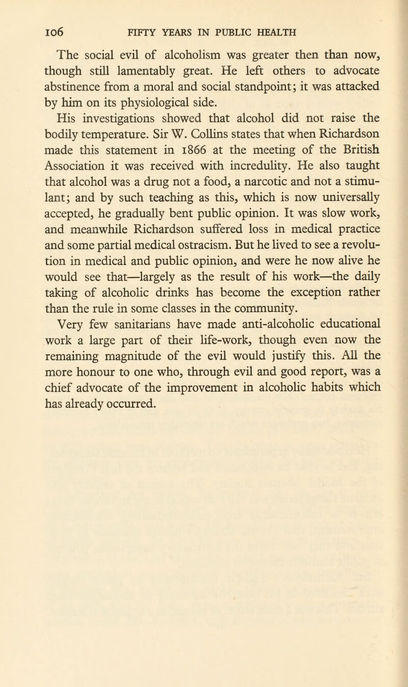 The social evil of alcoholism was greater then than now, though still lamentably great. He left others to advocate abstinence from a moral and social standpoint; it was attacked by him on its physiological side. His investigations showed that alcohol did not raise the bodily temperature. Sir W. Collins states that when Richardson made this statement in 1866 at the meeting of the British Association it was received with incredulity. He also taught that alcohol was a drug not a food, a narcotic and not a stimu¬ lant; and by such teaching as this, which is now universally accepted, he gradually bent public opinion. It was slow work, and meanwhile Richardson suffered loss in medical practice and some partial medical ostracism. But he lived to see a revolu¬ tion in medical and public opinion, and were he now alive he would see that—largely as the result of his work—the daily taking of alcoholic drinks has become the exception rather than the rule in some classes in the community. Very few sanitarians have made anti-alcoholic educational work a large part of their life-work, though even now the remaining magnitude of the evil would justify this. All the more honour to one who, through evil and good report, was a chief advocate of the improvement in alcoholic habits which has already occurred.