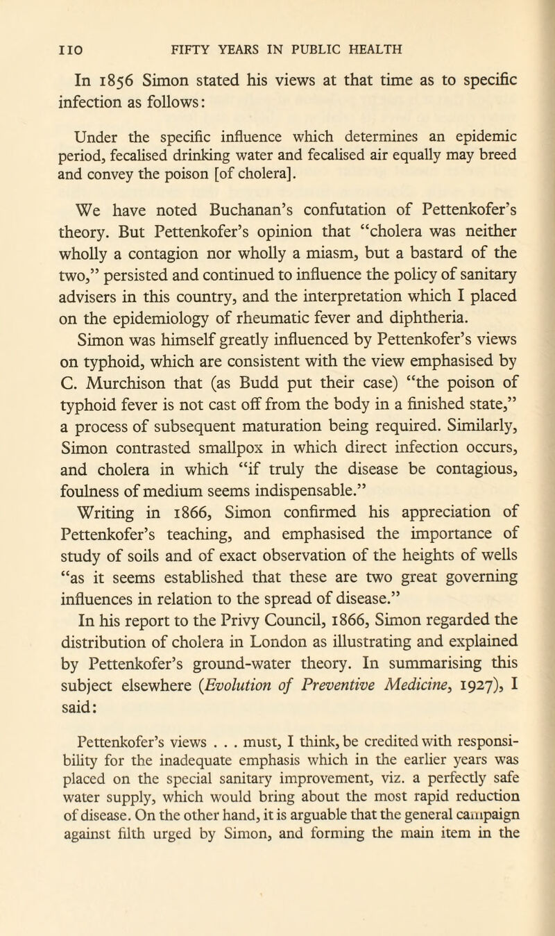 In 1856 Simon stated his views at that time as to specific infection as follows: Under the specific influence which determines an epidemic period, fecalised drinking water and fecalised air equally may breed and convey the poison [of cholera]. We have noted Buchanan’s confutation of Pettenkofers theory. But Pettenkofer’s opinion that “cholera was neither wholly a contagion nor wholly a miasm, but a bastard of the two,” persisted and continued to influence the policy of sanitary advisers in this country, and the interpretation which I placed on the epidemiology of rheumatic fever and diphtheria. Simon was himself greatly influenced by Pettenkofer’s views on typhoid, which are consistent with the view emphasised by C. Murchison that (as Budd put their case) “the poison of typhoid fever is not cast oflf from the body in a finished state,” a process of subsequent maturation being required. Similarly, Simon contrasted smallpox in which direct infection occurs, and cholera in which “if truly the disease be contagious, foulness of medium seems indispensable.” Writing in 1866, Simon confirmed his appreciation of Pettenkofer’s teaching, and emphasised the importance of study of soils and of exact observation of the heights of wells “as it seems established that these are two great governing influences in relation to the spread of disease.” In his report to the Privy Council, 1866, Simon regarded the distribution of cholera in London as illustrating and explained by Pettenkofer’s ground-water theory. In summarising this subject elsewhere (.Evolution of Preventive Medicine, 1927), I said: Pettenkofer’s views . . . must, I think, be credited with responsi¬ bility for the inadequate emphasis which in the earlier years was placed on the special sanitary improvement, viz. a perfectly safe water supply, which would bring about the most rapid reduction of disease. On the other hand, it is arguable that the general campaign against filth urged by Simon, and forming the main item in the