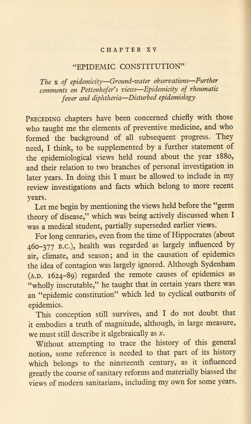 “EPIDEMIC CONSTITUTION” The x of epidemicity—Ground-water observations—Further comments on Pettenkofer’s views—Epidemicity of rheumatic fever and diphtheria—Disturbed epidemiology Preceding chapters have been concerned chiefly with those who taught me the elements of preventive medicine, and who formed the background of all subsequent progress. They need, I think, to be supplemented by a further statement of the epidemiological views held round about the year 1880, and their relation to two branches of personal investigation in later years. In doing this I must be allowed to include in my review investigations and facts which belong to more recent years. Let me begin by mentioning the views held before the “germ theory of disease,” which was being actively discussed when I was a medical student, partially superseded earlier views. For long centuries, even from the time of Hippocrates (about 460-377 b.c.), health was regarded as largely influenced by air, climate, and season; and in the causation of epidemics the idea of contagion was largely ignored. Although Sydenham (a.d. 1624-89) regarded the remote causes of epidemics as “wholly inscrutable,” he taught that in certain years there was an “epidemic constitution” which led to cyclical outbursts of epidemics. This conception still survives, and I do not doubt that it embodies a truth of magnitude, although, in large measure, we must still describe it algebraically as x. Without attempting to trace the history of this general notion, some reference is needed to that part of its history which belongs to the nineteenth century, as it influenced greatly the course of sanitary reforms and materially biassed the views of modern sanitarians, including my own for some years.