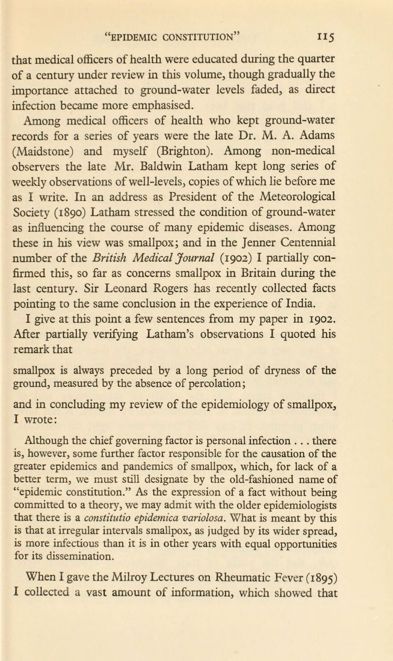 that medical officers of health were educated during the quarter of a century under review in this volume, though gradually the importance attached to ground-water levels faded, as direct infection became more emphasised. Among medical officers of health who kept ground-water records for a series of years were the late Dr. M. A. Adams (Maidstone) and myself (Brighton). Among non-medical observers the late Mr. Baldwin Latham kept long series of weekly observations of well-levels, copies of which lie before me as I write. In an address as President of the Meteorological Society (1890) Latham stressed the condition of ground-water as influencing the course of many epidemic diseases. Among these in his view was smallpox; and in the Jenner Centennial number of the British Medical Journal (1902) I partially con¬ firmed this, so far as concerns smallpox in Britain during the last century. Sir Leonard Rogers has recently collected facts pointing to the same conclusion in the experience of India. I give at this point a few sentences from my paper in 1902. After partially verifying Latham’s observations I quoted his remark that smallpox is always preceded by a long period of dryness of the ground, measured by the absence of percolation; and in concluding my review of the epidemiology of smallpox, I wrote: Although the chief governing factor is personal infection . .. there is, however, some further factor responsible for the causation of the greater epidemics and pandemics of smallpox, which, for lack of a better term, we must still designate by the old-fashioned name of “epidemic constitution.” As the expression of a fact without being committed to a theory, we may admit with the older epidemiologists that there is a constitutio epidemica variolosa. What is meant by this is that at irregular intervals smallpox, as judged by its wider spread, is more infectious than it is in other years with equal opportunities for its dissemination. When I gave the Milroy Lectures on Rheumatic Fever (1895) I collected a vast amount of information, which showed that