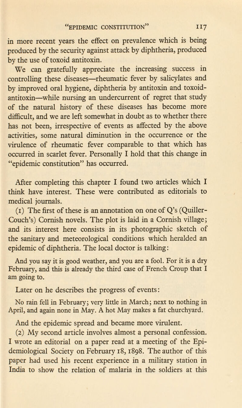 in more recent years the effect on prevalence which is being produced by the security against attack by diphtheria, produced by the use of toxoid antitoxin. We can gratefully appreciate the increasing success in controlling these diseases—rheumatic fever by salicylates and by improved oral hygiene, diphtheria by antitoxin and toxoid- antitoxin—while nursing an undercurrent of regret that study of the natural history of these diseases has become more difficult, and we are left somewhat in doubt as to whether there has not been, irrespective of events as affected by the above activities, some natural diminution in the occurrence or the virulence of rheumatic fever comparable to that which has occurred in scarlet fever. Personally I hold that this change in “epidemic constitution” has occurred. After completing this chapter I found two articles which I think have interest. These were contributed as editorials to medical journals. (1) The first of these is an annotation on one of Q’s (Quiller- Couch’s) Cornish novels. The plot is laid in a Cornish village; and its interest here consists in its photographic sketch of the sanitary and meteorological conditions which heralded an epidemic of diphtheria. The local doctor is talking: And you say it is good weather, and you are a fool. For it is a dry February, and this is already the third case of French Croup that I am going to. Later on he describes the progress of events: No rain fell in February; very little in March; next to nothing in April, and again none in May. A hot May makes a fat churchyard. And the epidemic spread and became more virulent. (2) My second article involves almost a personal confession. I wrote an editorial on a paper read at a meeting of the Epi¬ demiological Society on February 18,1898. The author of this paper had used his recent experience in a military station in India to show the relation of malaria in the soldiers at this