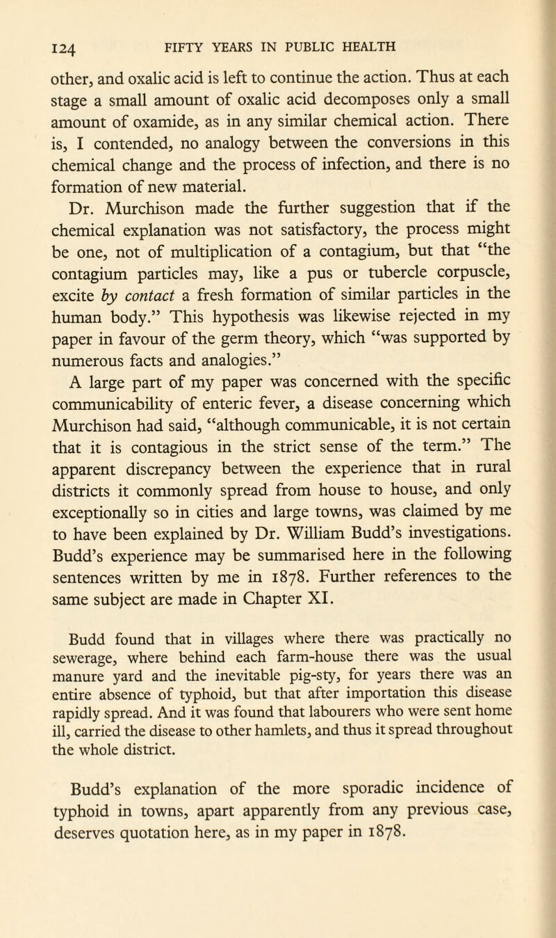 other, and oxalic acid is left to continue the action. Thus at each stage a small amount of oxalic acid decomposes only a small amount of oxamide, as in any similar chemical action. There is, I contended, no analogy between the conversions in this chemical change and the process of infection, and there is no formation of new material. Dr. Murchison made the further suggestion that if the chemical explanation was not satisfactory, the process might be one, not of multiplication of a contagium, but that “the contagium particles may, like a pus or tubercle corpuscle, excite by contact a fresh formation of similar particles in the human body.” This hypothesis was likewise rejected in my paper in favour of the germ theory, which “was supported by numerous facts and analogies.” A large part of my paper was concerned with the specific communicability of enteric fever, a disease concerning which Murchison had said, “although communicable, it is not certain that it is contagious in the strict sense of the term.” The apparent discrepancy between the experience that in rural districts it commonly spread from house to house, and only exceptionally so in cities and large towns, was claimed by me to have been explained by Dr. William Budd’s investigations. Budd’s experience may be summarised here in the following sentences written by me in 1878. Further references to the same subject are made in Chapter XI. Budd found that in villages where there was practically no sewerage, where behind each farm-house there was the usual manure yard and the inevitable pig-sty, for years there was an entire absence of typhoid, but that after importation this disease rapidly spread. And it was found that labourers who were sent home ill, carried the disease to other hamlets, and thus it spread throughout the whole district. Budd’s explanation of the more sporadic incidence of typhoid in towns, apart apparently from any previous case, deserves quotation here, as in my paper in 1878.