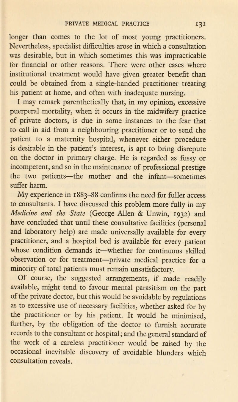 longer than comes to the lot of most young practitioners. Nevertheless, specialist difficulties arose in which a consultation was desirable, but in which sometimes this was impracticable for financial or other reasons. There were other cases where institutional treatment would have given greater benefit than could be obtained from a single-handed practitioner treating his patient at home, and often with inadequate nursing. I may remark parenthetically that, in my opinion, excessive puerperal mortality, when it occurs in the midwifery practice of private doctors, is due in some instances to the fear that to call in aid from a neighbouring practitioner or to send the patient to a maternity hospital, whenever either procedure is desirable in the patient’s interest, is apt to bring disrepute on the doctor in primary charge. He is regarded as fussy or incompetent, and so in the maintenance of professional prestige the two patients—the mother and the infant—sometimes suffer harm. My experience in 1883-88 confirms the need for fuller access to consultants. I have discussed this problem more fully in my Medicine and the State (George Allen & Unwin, 1932) and have concluded that until these consultative facilities (personal and laboratory help) are made universally available for every practitioner, and a hospital bed is available for every patient whose condition demands it—whether for continuous skilled observation or for treatment—private medical practice for a minority of total patients must remain unsatisfactory. Of course, the suggested arrangements, if made readily available, might tend to favour mental parasitism on the part of the private doctor, but this would be avoidable by regulations as to excessive use of necessary facilities, whether asked for by the practitioner or by his patient. It would be minimised, further, by the obligation of the doctor to furnish accurate records to the consultant or hospital; and the general standard of the work of a careless practitioner would be raised by the occasional inevitable discovery of avoidable blunders which consultation reveals.