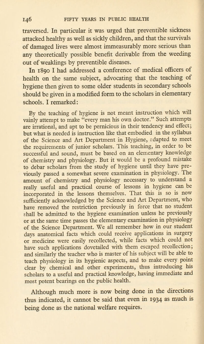 traversed. In particular it was urged that preventible sickness attacked healthy as well as sickly children, and that the survivals of damaged lives were almost immeasurably more serious than any theoretically possible benefit derivable from the weeding out of weaklings by preventible diseases. In 1890 I had addressed a conference of medical officers of health on the same subject, advocating that the teaching of hygiene then given to some older students in secondary schools should be given in a modified form to the scholars in elementary schools. I remarked: By the teaching of hygiene is not meant instruction which will vainly attempt to make “every man his own doctor.” Such attempts are irrational, and apt to be pernicious in their tendency and effect; but what is needed is instruction like that embodied in the syllabus of the Science and Art Department in Hygiene, rdapted to meet the requirements of junior scholars. This teaching, in order to be successful and sound, must be based on an elementary knowledge of chemistry and physiology. But it would be a profound mistake to debar scholars from the study of hygiene until they have pre¬ viously passed a somewhat severe examination in physiology. The amount of chemistry and physiology necessary to understand a really useful and practical course of lessons in hygiene can be incorporated in the lessons themselves. That this is so is now sufficiently acknowledged by the Science and Art Department, who have removed the restriction previously in force that no student shall be admitted to the hygiene examination unless he previously or at the same time passes the elementary examination in physiology of the Science Department. We all remember how in our student days anatomical facts which could receive applications in surgery or medicine were easily recollected, while facts which could not have such applications dovetailed with them escaped recollection; and similarly the teacher who is master of his subject will be able to teach physiology in its hygienic aspects, and to make every point clear by chemical and other experiments, thus introducing his scholars to a useful and practical knowledge, having immediate and most potent bearings on the public health. Although much more is now being done in the directions thus indicated, it cannot be said that even in 1934 as much is being done as the national welfare requires.