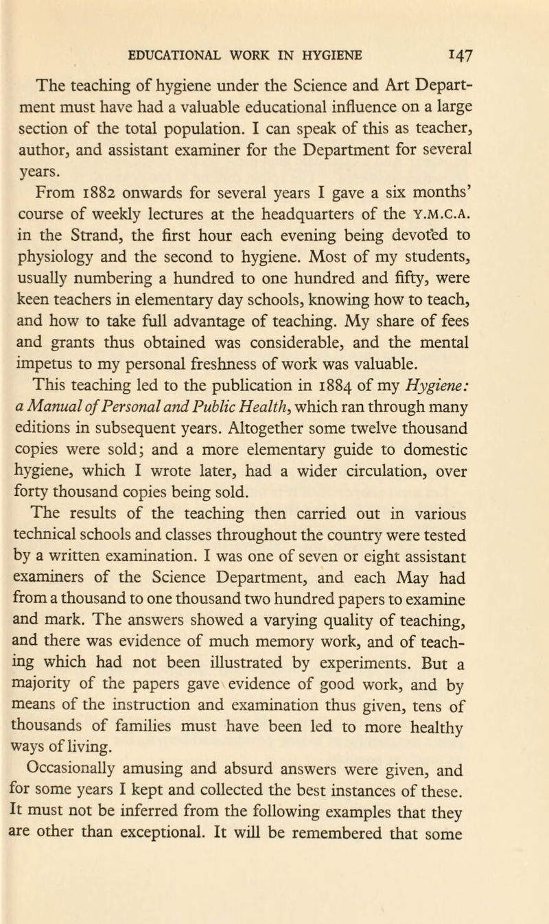 The teaching of hygiene under the Science and Art Depart¬ ment must have had a valuable educational influence on a large section of the total population. I can speak of this as teacher, author, and assistant examiner for the Department for several years. From 1882 onwards for several years I gave a six months’ course of weekly lectures at the headquarters of the y.m.c.a. in the Strand, the first hour each evening being devot’ed to physiology and the second to hygiene. Most of my students, usually numbering a hundred to one hundred and fifty, were keen teachers in elementary day schools, knowing how to teach, and how to take full advantage of teaching. My share of fees and grants thus obtained was considerable, and the mental impetus to my personal freshness of work was valuable. This teaching led to the publication in 1884 of my Hygiene: a Manual of Personal and Public Health, which ran through many editions in subsequent years. Altogether some twelve thousand copies were sold; and a more elementary guide to domestic hygiene, which I wrote later, had a wider circulation, over forty thousand copies being sold. The results of the teaching then carried out in various technical schools and classes throughout the country were tested by a written examination. I was one of seven or eight assistant examiners of the Science Department, and each May had from a thousand to one thousand two hundred papers to examine and mark. The answers showed a varying quality of teaching, and there was evidence of much memory work, and of teach¬ ing which had not been illustrated by experiments. But a majority of the papers gave evidence of good work, and by means of the instruction and examination thus given, tens of thousands of families must have been led to more healthy ways of living. Occasionally amusing and absurd answers were given, and for some years I kept and collected the best instances of these. It must not be inferred from the following examples that they are other than exceptional. It will be remembered that some