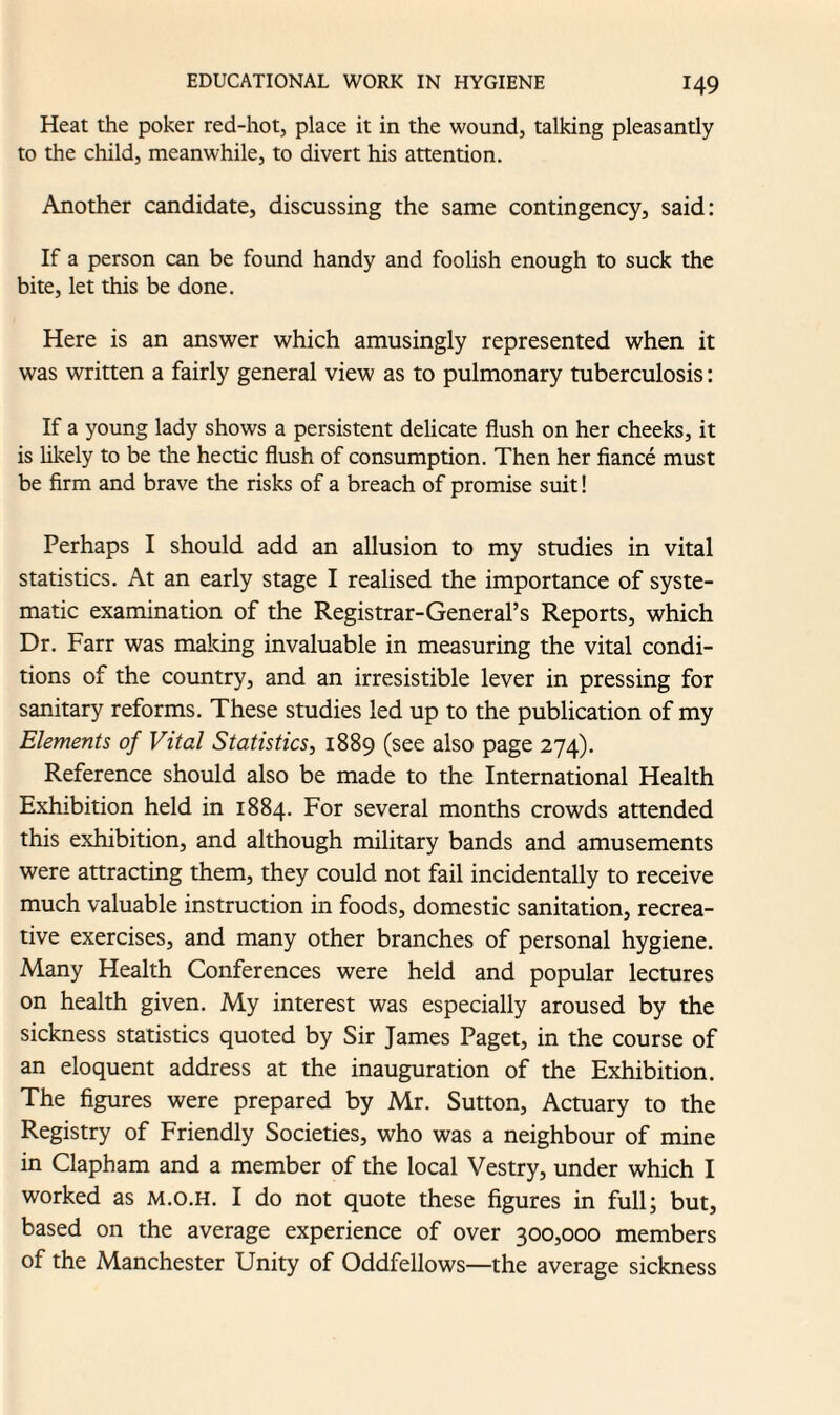 Heat the poker red-hot, place it in the wound, talking pleasantly to the child, meanwhile, to divert his attention. Another candidate, discussing the same contingency, said: If a person can be found handy and foolish enough to suck the bite, let this be done. Here is an answer which amusingly represented when it was written a fairly general view as to pulmonary tuberculosis: If a young lady shows a persistent delicate flush on her cheeks, it is likely to be the hectic flush of consumption. Then her fiance must be firm and brave the risks of a breach of promise suit! Perhaps I should add an allusion to my studies in vital statistics. At an early stage I realised the importance of syste¬ matic examination of the Registrar-General’s Reports, which Dr. Farr was making invaluable in measuring the vital condi¬ tions of the country, and an irresistible lever in pressing for sanitary reforms. These studies led up to the publication of my Elements of Vital Statistics, 1889 (see also page 274). Reference should also be made to the International Health Exhibition held in 1884. For several months crowds attended this exhibition, and although military bands and amusements were attracting them, they could not fail incidentally to receive much valuable instruction in foods, domestic sanitation, recrea¬ tive exercises, and many other branches of personal hygiene. Many Health Conferences were held and popular lectures on health given. My interest was especially aroused by the sickness statistics quoted by Sir James Paget, in the course of an eloquent address at the inauguration of the Exhibition. The figures were prepared by Mr. Sutton, Actuary to the Registry of Friendly Societies, who was a neighbour of mine in Clapham and a member of the local Vestry, under which I worked as m.o.h. I do not quote these figures in full; but, based on the average experience of over 300,000 members of the Manchester Unity of Oddfellows—the average sickness