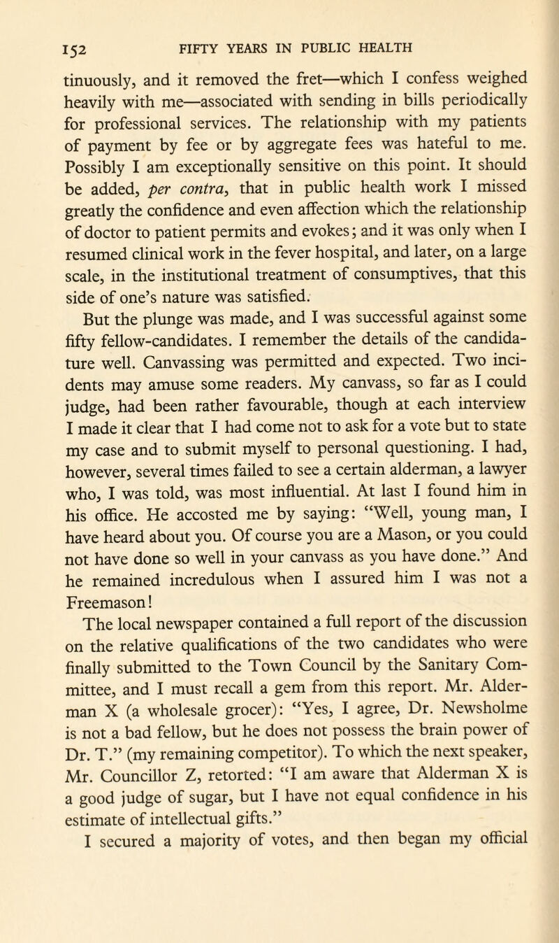 tinuously, and it removed the fret—which I confess weighed heavily with me—associated with sending in bills periodically for professional services. The relationship with my patients of payment by fee or by aggregate fees was hateful to me. Possibly I am exceptionally sensitive on this point. It should be added, per contra, that in public health work I missed greatly the confidence and even affection which the relationship of doctor to patient permits and evokes; and it was only when I resumed clinical work in the fever hospital, and later, on a large scale, in the institutional treatment of consumptives, that this side of one’s nature was satisfied. But the plunge was made, and I was successful against some fifty fellow-candidates. I remember the details of the candida¬ ture well. Canvassing was permitted and expected. Two inci¬ dents may amuse some readers. My canvass, so far as I could judge, had been rather favourable, though at each interview I made it clear that I had come not to ask for a vote but to state my case and to submit myself to personal questioning. I had, however, several times failed to see a certain alderman, a lawyer who, I was told, was most influential. At last I found him in his office. He accosted me by saying: “Well, young man, I have heard about you. Of course you are a Mason, or you could not have done so well in your canvass as you have done.” And he remained incredulous when I assured him I was not a Freemason! The local newspaper contained a full report of the discussion on the relative qualifications of the two candidates who were finally submitted to the Town Council by the Sanitary Com¬ mittee, and I must recall a gem from this report. Mr. Aider- man X (a wholesale grocer): “Yes, I agree, Dr. Newsholme is not a bad fellow, but he does not possess the brain power of Dr. T.” (my remaining competitor). To which the next speaker, Mr. Councillor Z, retorted: “lam aware that Alderman X is a good judge of sugar, but I have not equal confidence in his estimate of intellectual gifts.” I secured a majority of votes, and then began my official