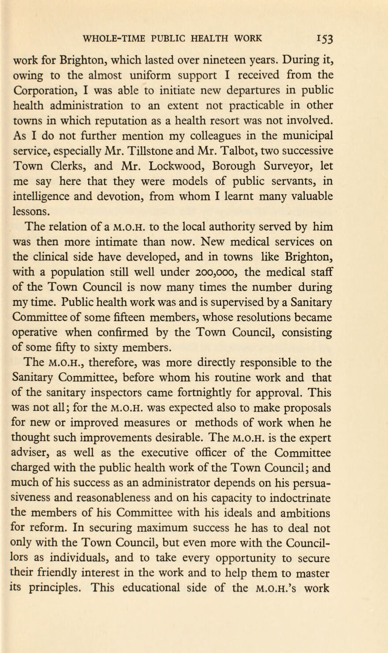 work for Brighton, which lasted over nineteen years. During it, owing to the almost uniform support I received from the Corporation, I was able to initiate new departures in public health administration to an extent not practicable in other towms in which reputation as a health resort was not involved. As I do not further mention my colleagues in the municipal service, especially Mr. Tillstone and Mr. Talbot, two successive Town Clerks, and Mr. Lockwood, Borough Surveyor, let me say here that they were models of public servants, in intelligence and devotion, from whom I learnt many valuable lessons. The relation of a m.o.h. to the local authority served by him was then more intimate than now. New medical services on the clinical side have developed, and in towns like Brighton, with a population still well under 200,000, the medical staff of the Town Council is now many times the number during my time. Public health work was and is supervised by a Sanitary Committee of some fifteen members, whose resolutions became operative when confirmed by the Town Council, consisting of some fifty to sixty members. The m.o.h., therefore, was more directly responsible to the Sanitary Committee, before whom his routine work and that of the sanitary inspectors came fortnightly for approval. This was not all; for the m.o.h. was expected also to make proposals for new or improved measures or methods of work when he thought such improvements desirable. The m.o.h. is the expert adviser, as well as the executive officer of the Committee charged with the public health work of the Town Council; and much of his success as an administrator depends on his persua¬ siveness and reasonableness and on his capacity to indoctrinate the members of his Committee with his ideals and ambitions for reform. In securing maximum success he has to deal not only with the Town Council, but even more with the Council¬ lors as individuals, and to take every opportunity to secure their friendly interest in the work and to help them to master its principles. This educational side of the m.o.h.’s work