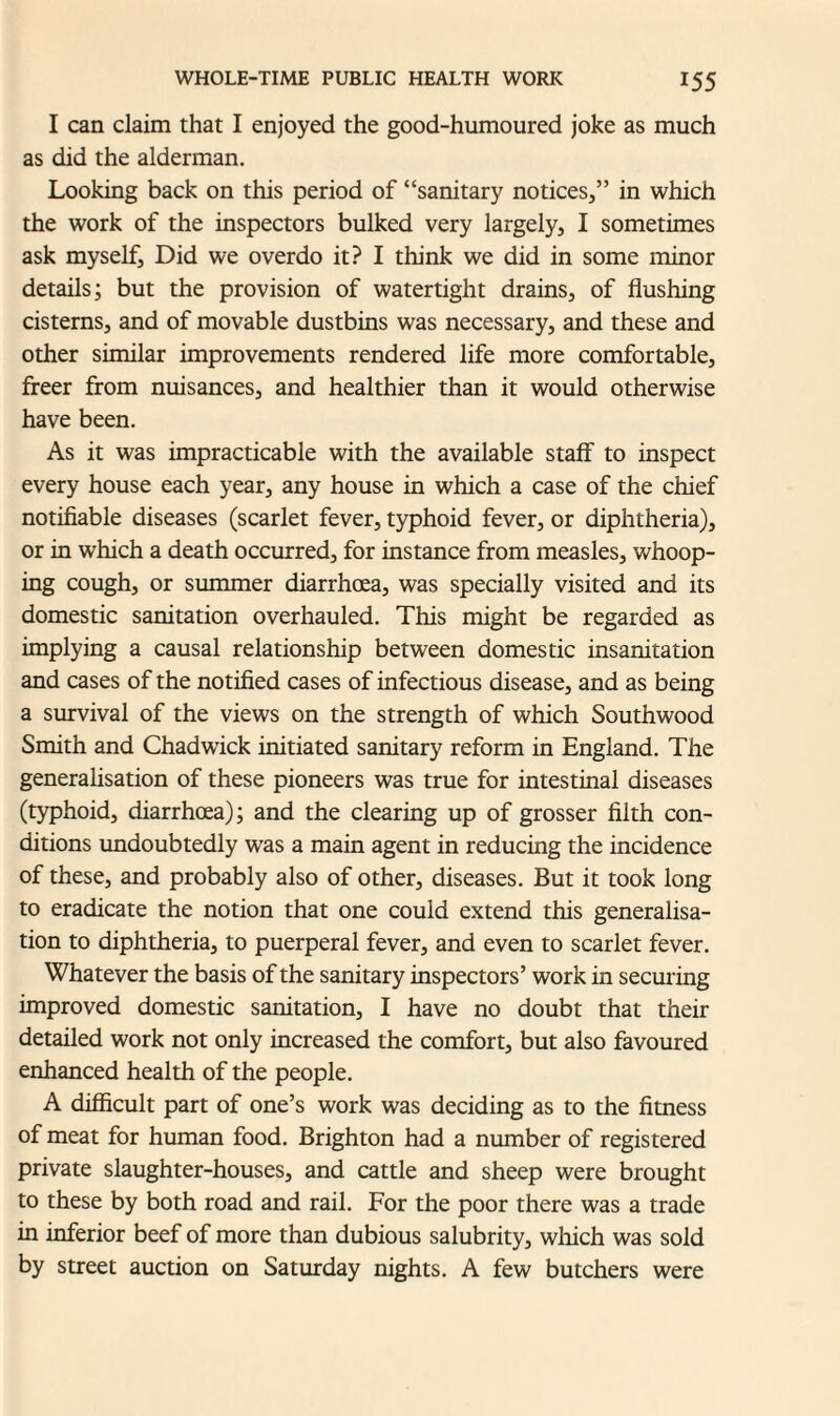 I can claim that I enjoyed the good-humoured joke as much as did the alderman. Looking back on this period of “sanitary notices,” in which the work of the inspectors bulked very largely, I sometimes ask myself. Did we overdo it? I think we did in some minor details; but the provision of watertight drains, of flushing cisterns, and of movable dustbins was necessary, and these and other similar improvements rendered life more comfortable, freer from nuisances, and healthier than it would otherwise have been. As it was impracticable with the available staff to inspect every house each year, any house in which a case of the chief notifiable diseases (scarlet fever, typhoid fever, or diphtheria), or in which a death occurred, for instance from measles, whoop¬ ing cough, or summer diarrhoea, was specially visited and its domestic sanitation overhauled. This might be regarded as implying a causal relationship between domestic insanitation and cases of the notified cases of infectious disease, and as being a survival of the views on the strength of which Southwood Smith and Chadwick initiated sanitary reform in England. The generalisation of these pioneers was true for intestinal diseases (typhoid, diarrhoea); and the clearing up of grosser filth con¬ ditions undoubtedly was a main agent in reducing the incidence of these, and probably also of other, diseases. But it took long to eradicate the notion that one could extend this generalisa¬ tion to diphtheria, to puerperal fever, and even to scarlet fever. Whatever the basis of the sanitary inspectors’ work in securing improved domestic sanitation, I have no doubt that their detailed work not only increased the comfort, but also favoured enhanced health of the people. A difficult part of one’s work was deciding as to the fitness of meat for human food. Brighton had a number of registered private slaughter-houses, and cattle and sheep were brought to these by both road and rail. For the poor there was a trade in inferior beef of more than dubious salubrity, which was sold by street auction on Saturday nights. A few butchers were